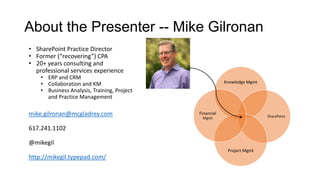 About the Presenter -- Mike Gilronan
• SharePoint Practice Director
• Former (“recovering”) CPA
• 20+ years consulting and
professional services experience
• ERP and CRM
• Collaboration and KM
• Business Analysis, Training, Project
and Practice Management
mike.gilronan@mcgladrey.com
617.241.1102
@mikegil
http://mikegil.typepad.com/
Knowledge Mgmt
SharePoint
Project Mgmt
Financial
Mgmt
 