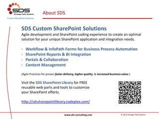 About SDS
SDS Custom SharePoint Solutions
Agile development and SharePoint coding experience to create an optimal
solution for your unique SharePoint application and integration needs.
· Workflow & InfoPath Forms for Business Process Automation
· SharePoint Reports & BI Integration
· Portals & Collaboration
· Content Management
(Agile Practices for proven faster delivery, higher quality, & increased business value.)
Visit the SDS SharePoint Library for FREE
reusable web parts and tools to customize
your SharePoint efforts.
http://sdssharepointlibrary.codeplex.com/
www.sds-consulting.com © 2012 Strategic Data Systems