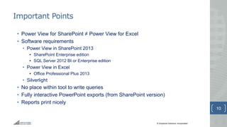 © Greystone Solutions, Incorporated
Important Points
• Power View for SharePoint ≠ Power View for Excel
• Software requirements
• Power View in SharePoint 2013
• SharePoint Enterprise edition
• SQL Server 2012 BI or Enterprise edition
• Power View in Excel
• Office Professional Plus 2013
• Silverlight
• No place within tool to write queries
• Fully interactive PowerPoint exports (from SharePoint version)
• Reports print nicely
10
 