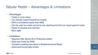 © Greystone Solutions, Incorporated
Tabular Model – Advantages & Limitations
• Advantages
• Faster in most cases
• Can directly import PowerPivot models
• DAX is considered easier than MDX
• Can be used as a data source by any reporting tool that can report against cubes
• Easier to develop and maintain
• More agile
• Limitations
• Requires SQL Server BI or Enterprise edition
• Data size limited by RAM
• Complex modeling best done in Multidimensional Model
• Advanced functionality limited 16
 