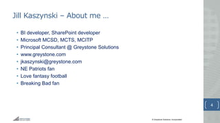 © Greystone Solutions, Incorporated
Jill Kaszynski – About me …
• BI developer, SharePoint developer
• Microsoft MCSD, MCTS, MCITP
• Principal Consultant @ Greystone Solutions
• www.greystone.com
• jkaszynski@greystone.com
• NE Patriots fan
• Love fantasy football
• Breaking Bad fan
4
 