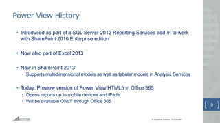 © Greystone Solutions, Incorporated
Power View History
• Introduced as part of a SQL Server 2012 Reporting Services add-in to work
with SharePoint 2010 Enterprise edition
• Now also part of Excel 2013
• New in SharePoint 2013
• Supports multidimensional models as well as tabular models in Analysis Services
• Today: Preview version of Power View HTML5 in Office 365
• Opens reports up to mobile devices and iPads
• Will be available ONLY through Office 365
9
 