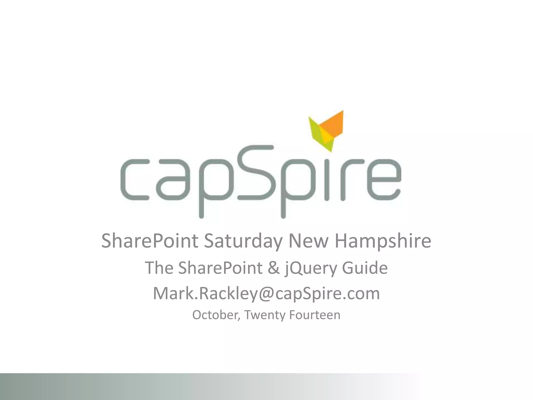 SharePoint Saturday New Hampshire 
The SharePoint & jQuery Guide 
Mark.Rackley@capSpire.com 
October, Twenty Fourteen 
 
