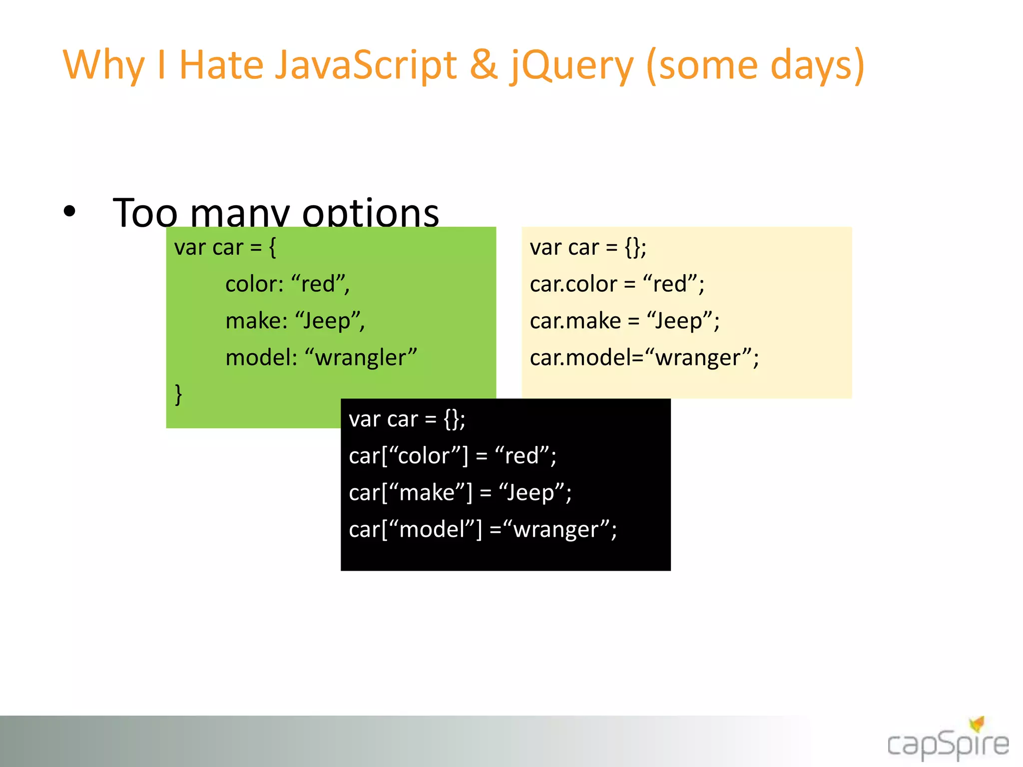 Why I Hate JavaScript & jQuery (some days) 
• Too many options 
var car = { 
color: “red”, 
make: “Jeep”, 
model: “wrangler” 
} 
var car = {}; 
car.color = “red”; 
car.make = “Jeep”; 
car.model=“wranger”; 
var car = {}; 
car[“color”] = “red”; 
car[“make”] = “Jeep”; 
car[“model”] =“wranger”; 
 