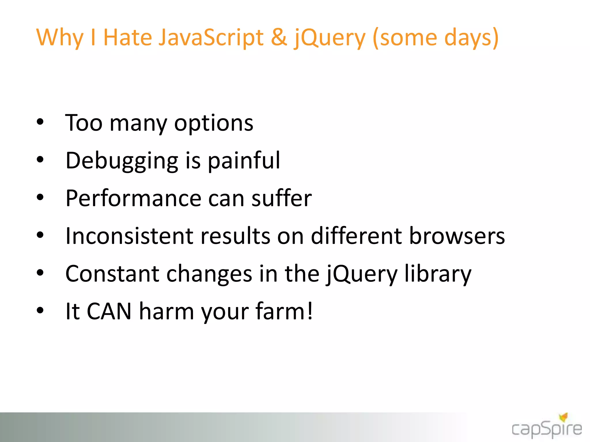 Why I Hate JavaScript & jQuery (some days) 
• Too many options 
• Debugging is painful 
• Performance can suffer 
• Inconsistent results on different browsers 
• Constant changes in the jQuery library 
• It CAN harm your farm! 
 