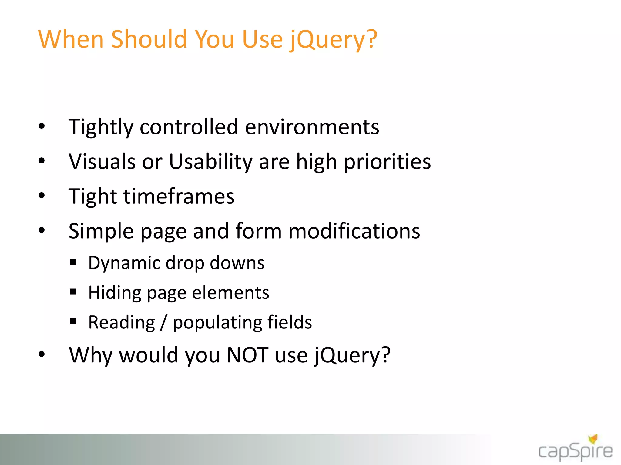 When Should You Use jQuery? 
• Tightly controlled environments 
• Visuals or Usability are high priorities 
• Tight timeframes 
• Simple page and form modifications 
 Dynamic drop downs 
 Hiding page elements 
 Reading / populating fields 
• Why would you NOT use jQuery? 
 