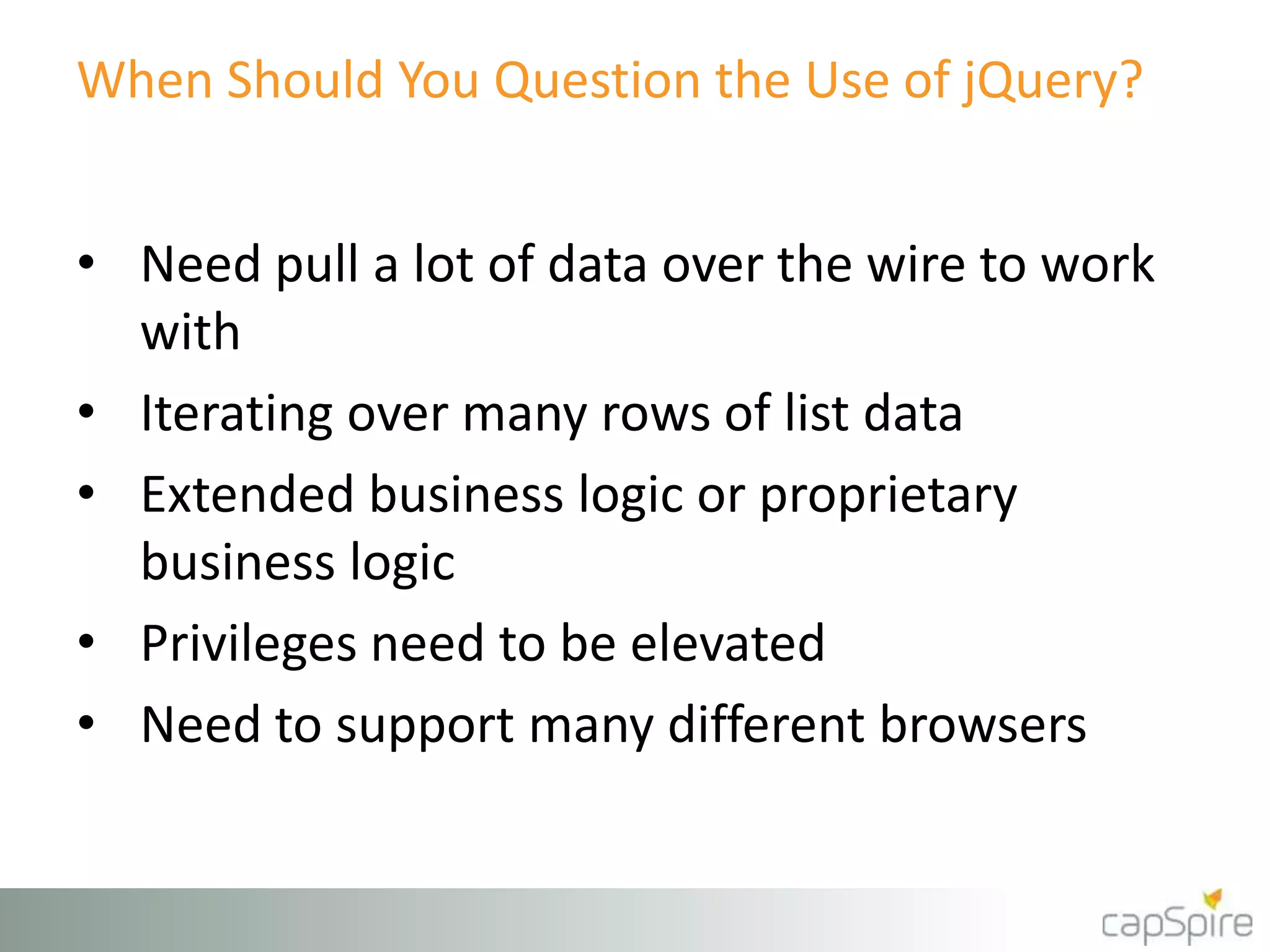When Should You Question the Use of jQuery? 
• Need pull a lot of data over the wire to work 
with 
• Iterating over many rows of list data 
• Extended business logic or proprietary 
business logic 
• Privileges need to be elevated 
• Need to support many different browsers 
 