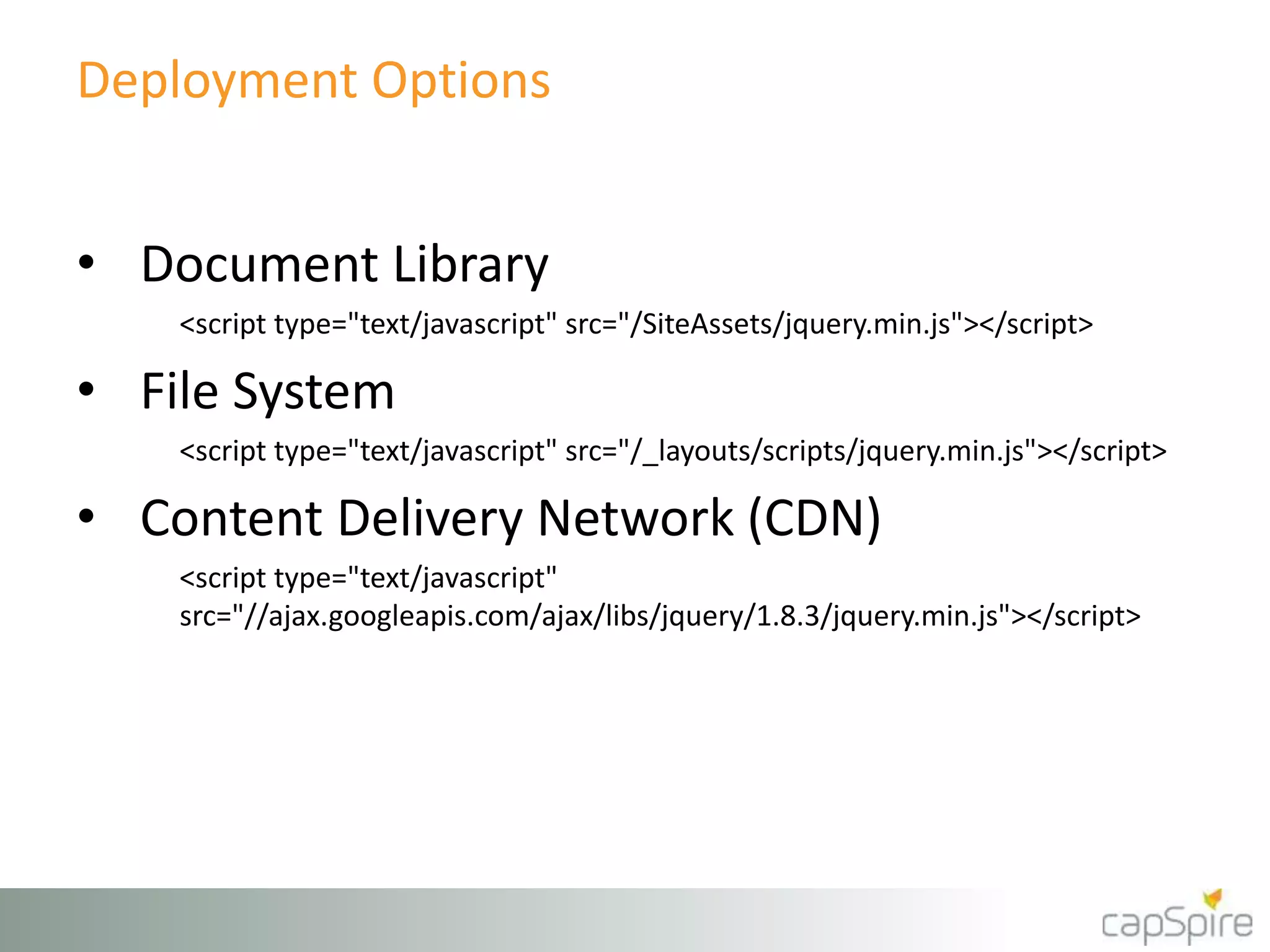 Deployment Options 
• Document Library 
<script type="text/javascript" src="/SiteAssets/jquery.min.js"></script> 
• File System 
<script type="text/javascript" src="/_layouts/scripts/jquery.min.js"></script> 
• Content Delivery Network (CDN) 
<script type="text/javascript" 
src="//ajax.googleapis.com/ajax/libs/jquery/1.8.3/jquery.min.js"></script> 
 