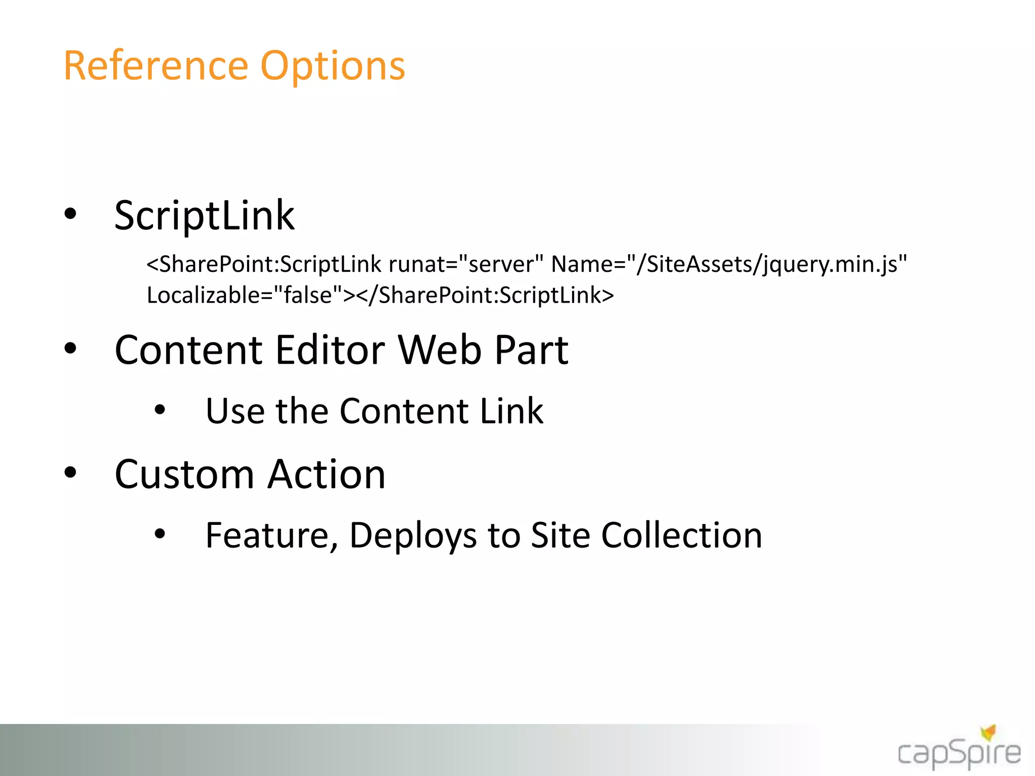 Reference Options 
• ScriptLink 
<SharePoint:ScriptLink runat="server" Name="/SiteAssets/jquery.min.js" 
Localizable="false"></SharePoint:ScriptLink> 
• Content Editor Web Part 
• Use the Content Link 
• Custom Action 
• Feature, Deploys to Site Collection 
 