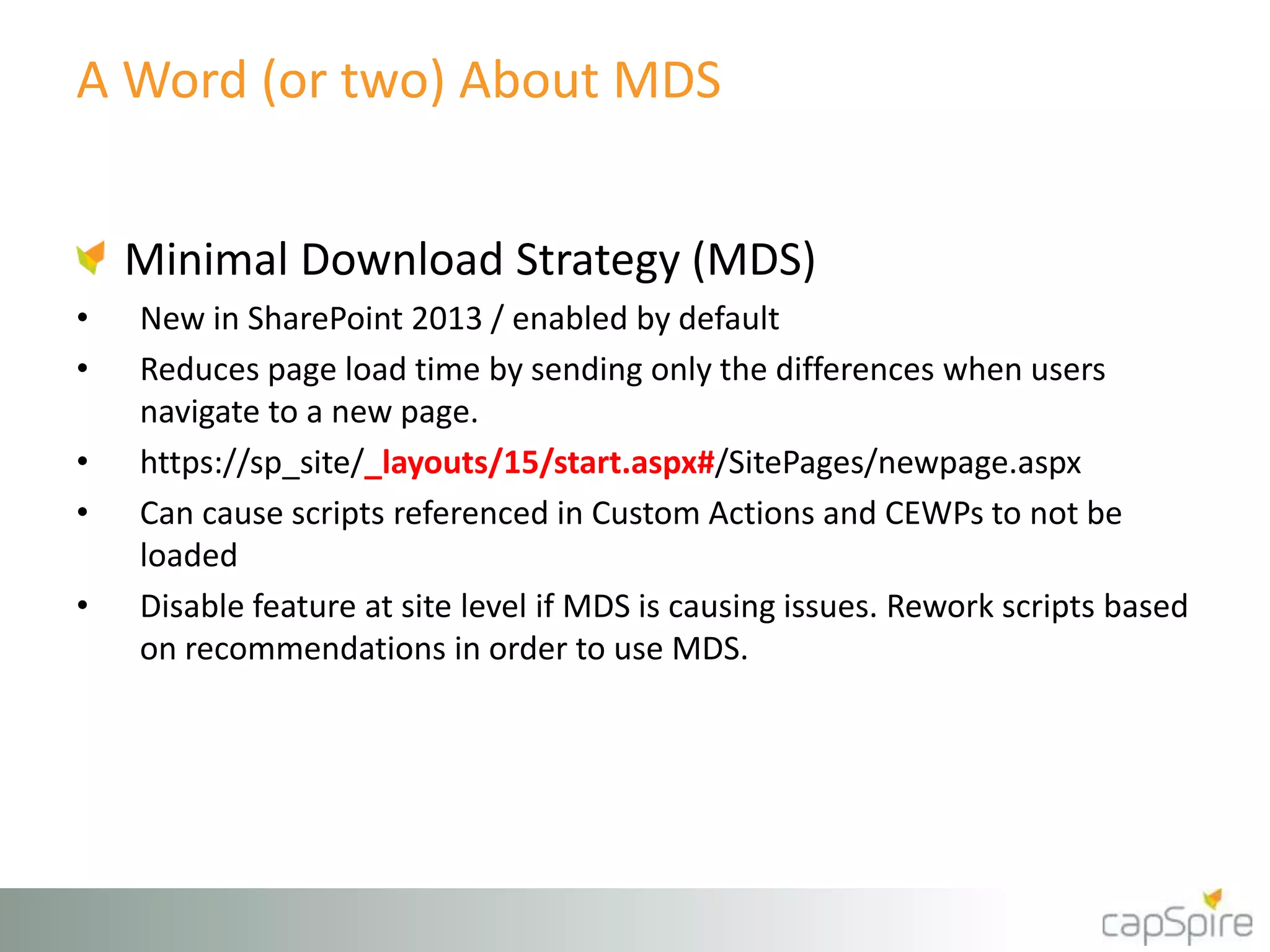 A Word (or two) About MDS 
Minimal Download Strategy (MDS) 
• New in SharePoint 2013 / enabled by default 
• Reduces page load time by sending only the differences when users 
navigate to a new page. 
• https://sp_site/_layouts/15/start.aspx#/SitePages/newpage.aspx 
• Can cause scripts referenced in Custom Actions and CEWPs to not be 
loaded 
• Disable feature at site level if MDS is causing issues. Rework scripts based 
on recommendations in order to use MDS. 
 