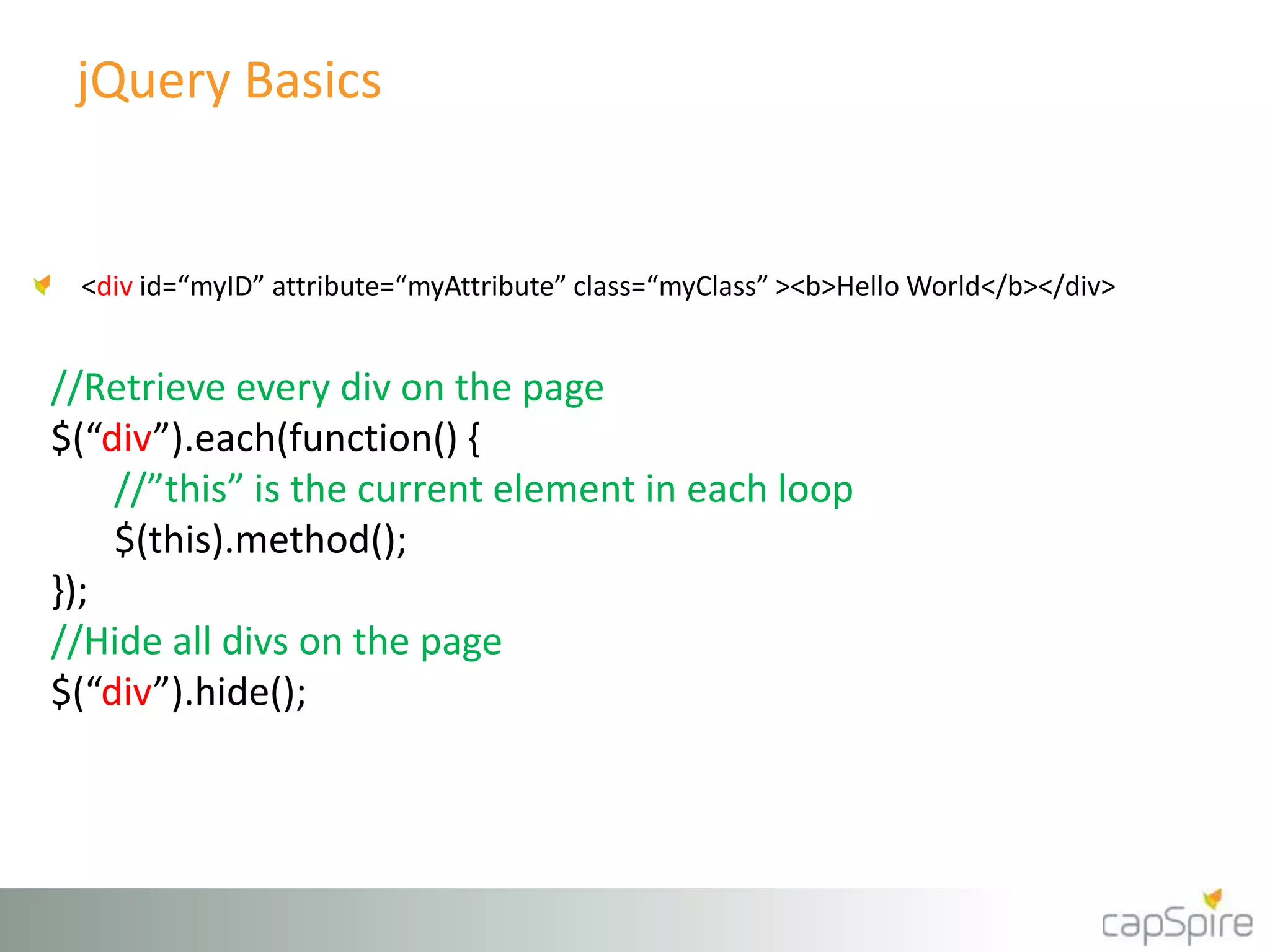 jQuery Basics 
<div id=“myID” attribute=“myAttribute” class=“myClass” ><b>Hello World</b></div> 
//Retrieve every div on the page 
$(“div”).each(function() { 
//”this” is the current element in each loop 
$(this).method(); 
}); 
//Hide all divs on the page 
$(“div”).hide(); 
 