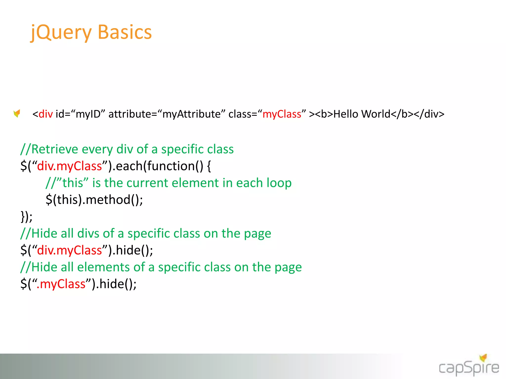jQuery Basics 
<div id=“myID” attribute=“myAttribute” class=“myClass” ><b>Hello World</b></div> 
//Retrieve every div of a specific class 
$(“div.myClass”).each(function() { 
//”this” is the current element in each loop 
$(this).method(); 
}); 
//Hide all divs of a specific class on the page 
$(“div.myClass”).hide(); 
//Hide all elements of a specific class on the page 
$(“.myClass”).hide(); 
 