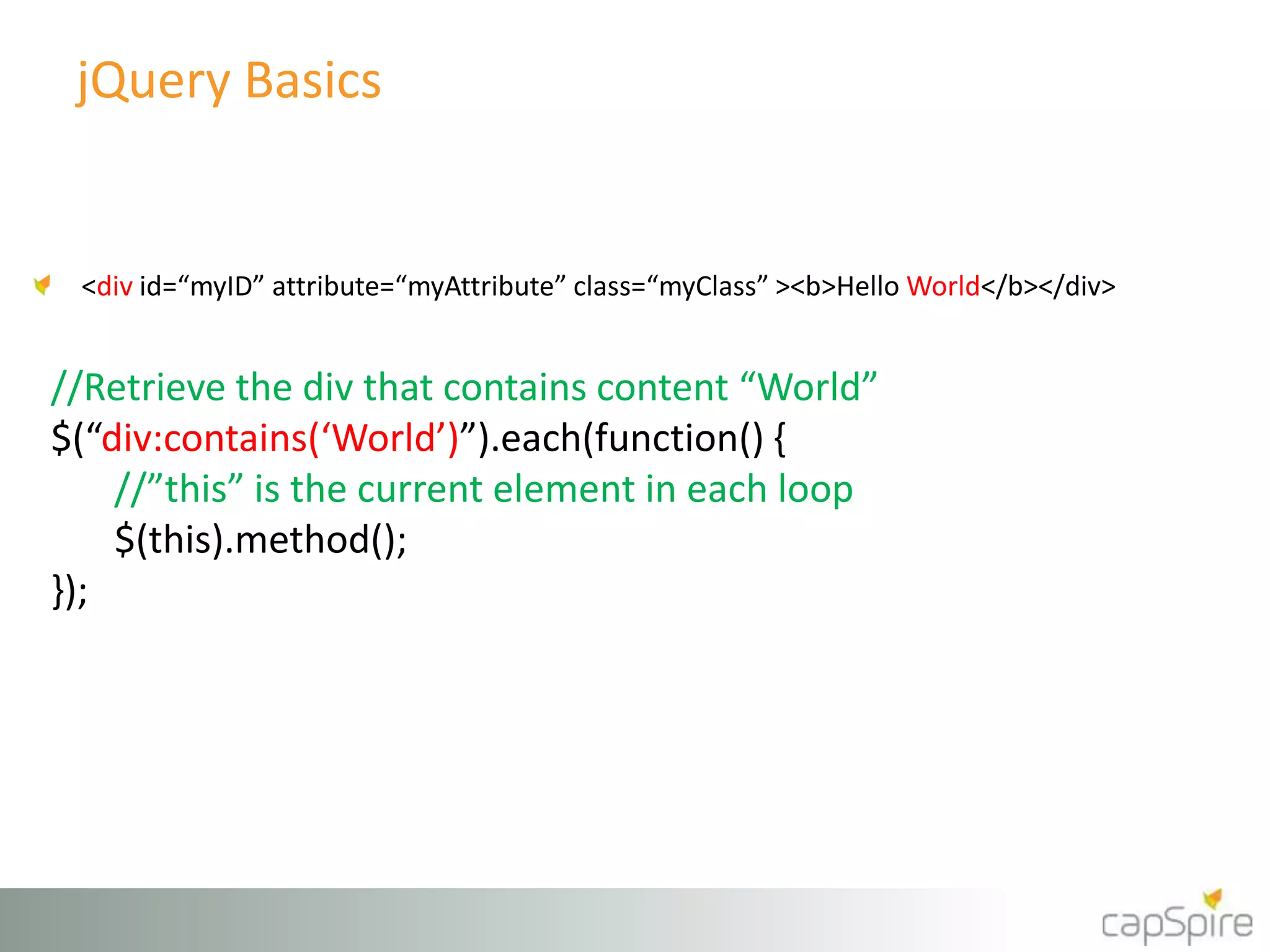 jQuery Basics 
<div id=“myID” attribute=“myAttribute” class=“myClass” ><b>Hello World</b></div> 
//Retrieve the div that contains content “World” 
$(“div:contains(‘World’)”).each(function() { 
//”this” is the current element in each loop 
$(this).method(); 
}); 
 