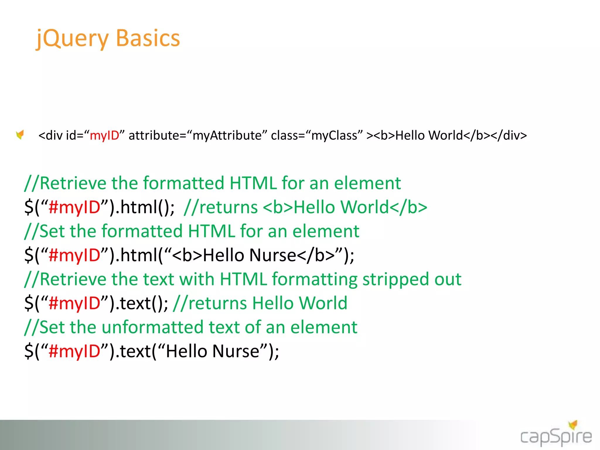 jQuery Basics 
<div id=“myID” attribute=“myAttribute” class=“myClass” ><b>Hello World</b></div> 
//Retrieve the formatted HTML for an element 
$(“#myID”).html(); //returns <b>Hello World</b> 
//Set the formatted HTML for an element 
$(“#myID”).html(“<b>Hello Nurse</b>”); 
//Retrieve the text with HTML formatting stripped out 
$(“#myID”).text(); //returns Hello World 
//Set the unformatted text of an element 
$(“#myID”).text(“Hello Nurse”); 
 
