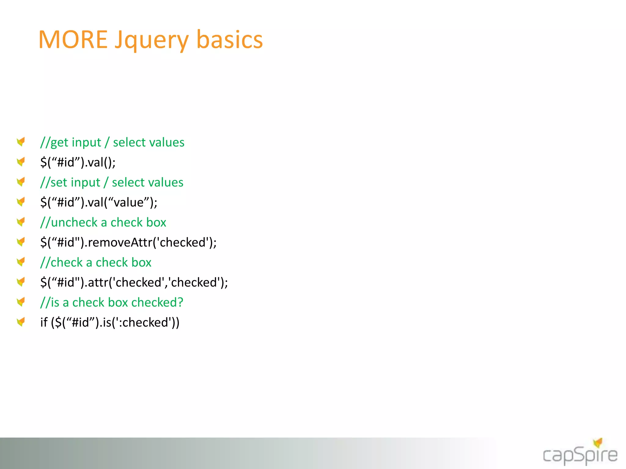 MORE Jquery basics 
//get input / select values 
$(“#id”).val(); 
//set input / select values 
$(“#id”).val(“value”); 
//uncheck a check box 
$(“#id").removeAttr('checked'); 
//check a check box 
$(“#id").attr('checked','checked'); 
//is a check box checked? 
if ($(“#id”).is(':checked')) 
 