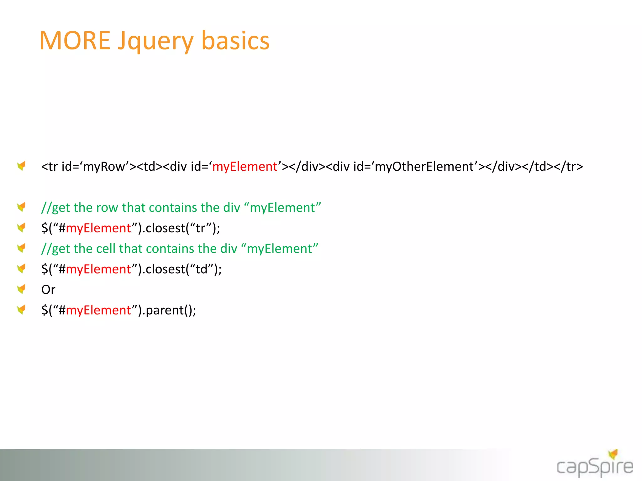 MORE Jquery basics 
<tr id=‘myRow’><td><div id=‘myElement’></div><div id=‘myOtherElement’></div></td></tr> 
//get the row that contains the div “myElement” 
$(“#myElement”).closest(“tr”); 
//get the cell that contains the div “myElement” 
$(“#myElement”).closest(“td”); 
Or 
$(“#myElement”).parent(); 
 