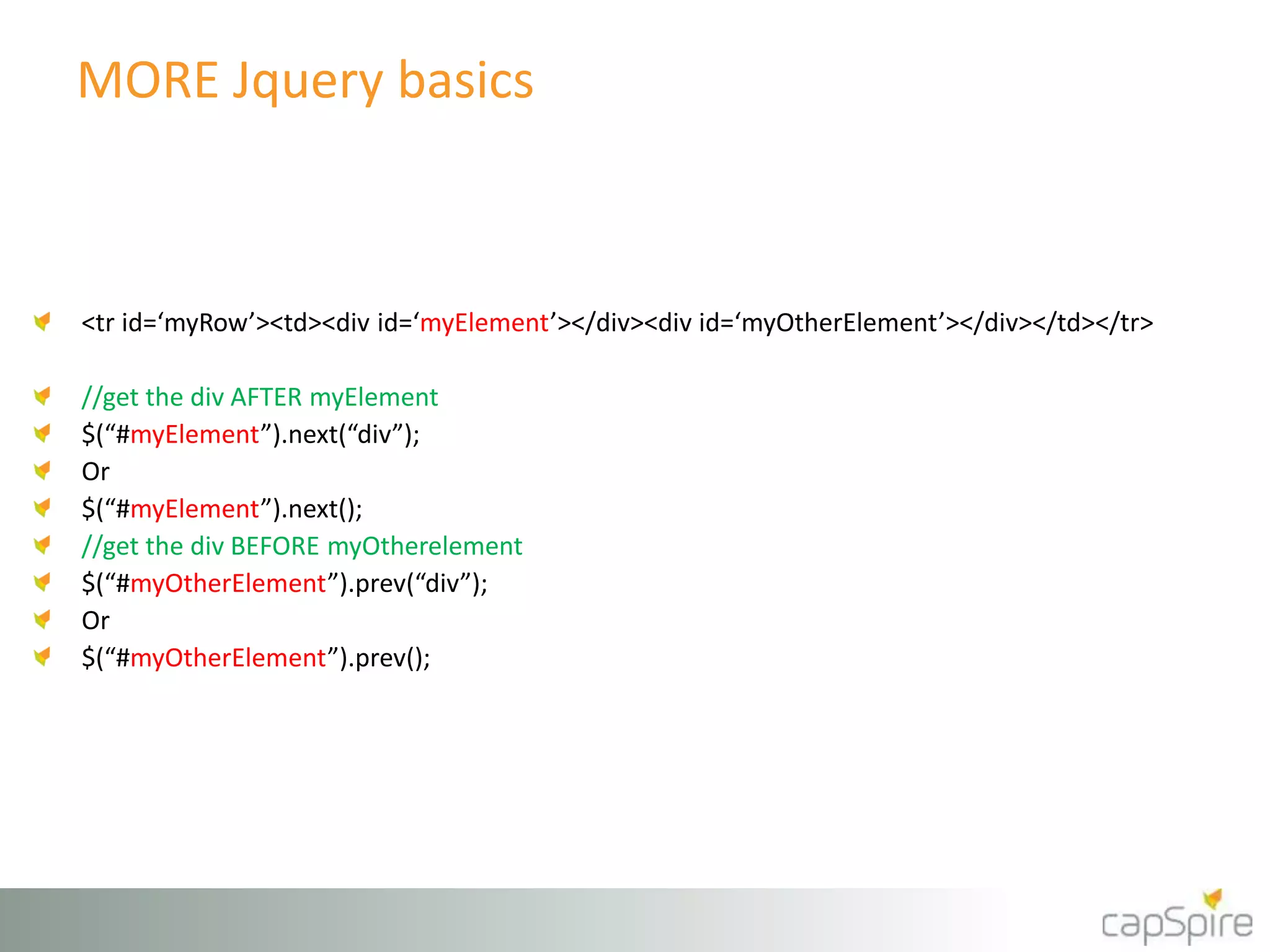 MORE Jquery basics 
<tr id=‘myRow’><td><div id=‘myElement’></div><div id=‘myOtherElement’></div></td></tr> 
//get the div AFTER myElement 
$(“#myElement”).next(“div”); 
Or 
$(“#myElement”).next(); 
//get the div BEFORE myOtherelement 
$(“#myOtherElement”).prev(“div”); 
Or 
$(“#myOtherElement”).prev(); 
 