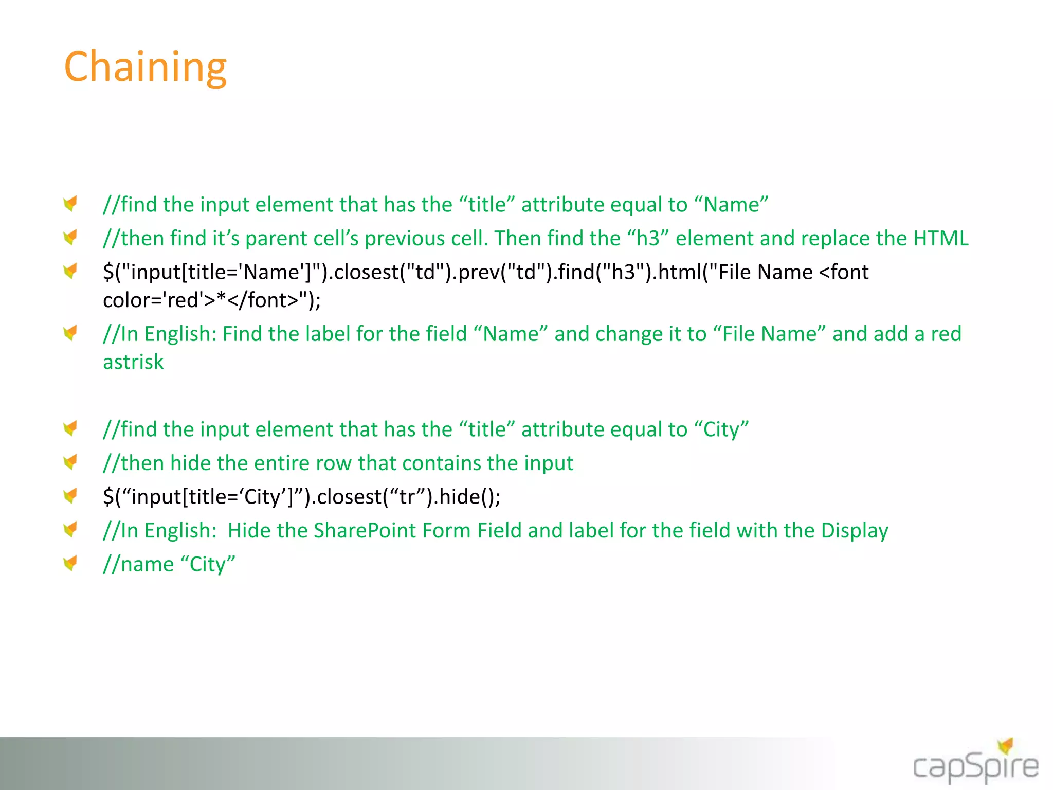 Chaining 
//find the input element that has the “title” attribute equal to “Name” 
//then find it’s parent cell’s previous cell. Then find the “h3” element and replace the HTML 
$("input[title='Name']").closest("td").prev("td").find("h3").html("File Name <font 
color='red'>*</font>"); 
//In English: Find the label for the field “Name” and change it to “File Name” and add a red 
astrisk 
//find the input element that has the “title” attribute equal to “City” 
//then hide the entire row that contains the input 
$(“input[title=‘City’]”).closest(“tr”).hide(); 
//In English: Hide the SharePoint Form Field and label for the field with the Display 
//name “City” 
 
