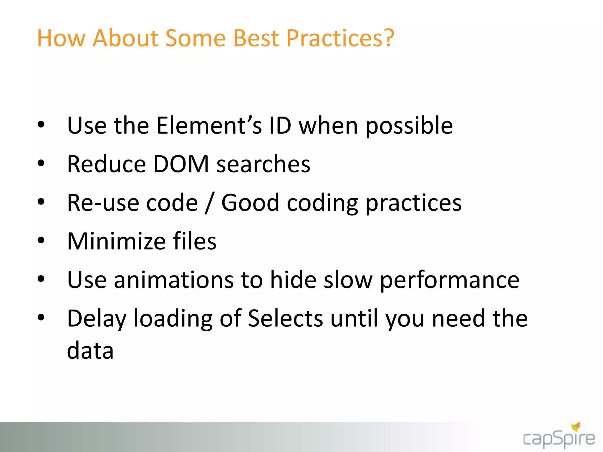 How About Some Best Practices? 
• Use the Element’s ID when possible 
• Reduce DOM searches 
• Re-use code / Good coding practices 
• Minimize files 
• Use animations to hide slow performance 
• Delay loading of Selects until you need the 
data 
 