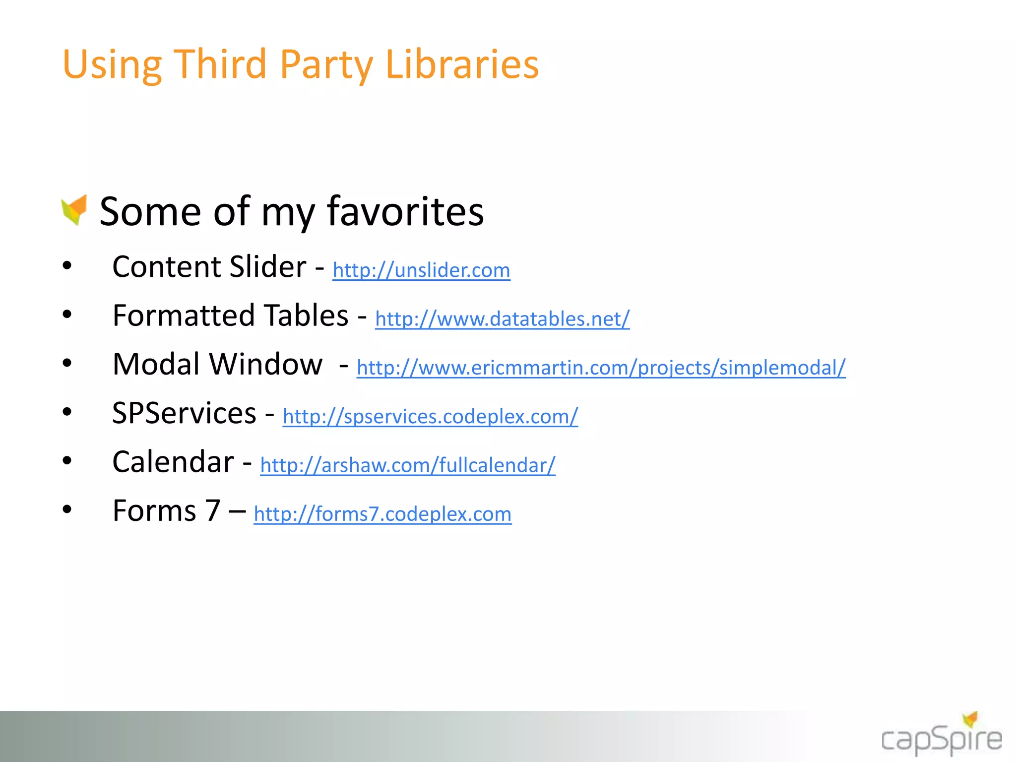Using Third Party Libraries 
Some of my favorites 
• Content Slider - http://unslider.com 
• Formatted Tables - http://www.datatables.net/ 
• Modal Window - http://www.ericmmartin.com/projects/simplemodal/ 
• SPServices - http://spservices.codeplex.com/ 
• Calendar - http://arshaw.com/fullcalendar/ 
• Forms 7 – http://forms7.codeplex.com 
 