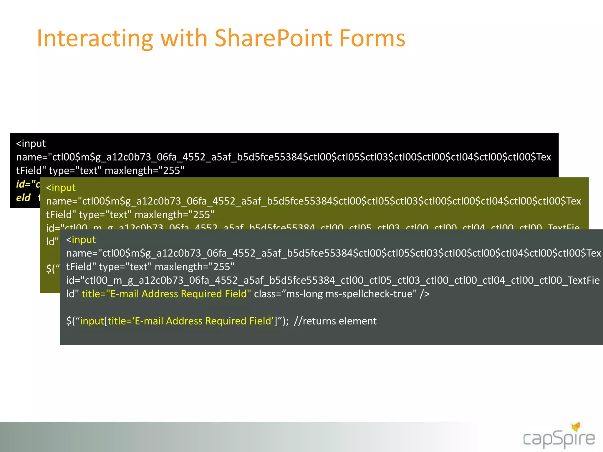Interacting with SharePoint Forms 
<input 
name="ctl00$m$g_a12c0b73_06fa_4552_a5af_b5d5fce55384$ctl00$ctl05$ctl03$ctl00$ctl00$ctl04$ctl00$ctl00$Tex 
tField" type="text" maxlength="255" 
id="ctl00_m_g_a12c0b73_a12c0b73_06fa_06fa_4552_4552_a5af_a5af_b5d5fce55384_b5d5fce55384_ctl00_ctl00_ctl05_ctl05_ctl03_ctl03_ctl00_ctl00_ctl00_ctl00_ctl04_ctl04_ctl00_ctl00_ctl00_ctl00_TextFie 
TextFi 
ld" title="E-mail Address" class=“ms-long ms-spellcheck-true" /> 
<input 
name="ctl00$m$g_a12c0b73_06fa_4552_a5af_b5d5fce55384$ctl00$ctl05$ctl03$ctl00$ctl00$ctl04$ctl00$ctl00$Tex 
tField" type="text" maxlength="255" 
id="ctl00_m_g_a12c0b73_06fa_4552_a5af_b5d5fce55384_ctl00_ctl05_ctl03_ctl00_ctl00_ctl04_ctl00_ctl00_TextFie 
ld" title="E-mail Address" class=“ms-long ms-spellcheck-true" /> 
eld" title="E-mail Address" class=“ms-long ms-spellcheck-true" />` 
<input 
name="ctl00$m$g_a12c0b73_06fa_4552_a5af_b5d5fce55384$ctl00$ctl05$ctl03$ctl00$ctl00$ctl04$ctl00$ctl00$Tex 
tField" type="text" maxlength="255" 
id="ctl00_m_g_a12c0b73_06fa_4552_a5af_b5d5fce55384_ctl00_ctl05_ctl03_ctl00_ctl00_ctl04_ctl00_ctl00_TextFie 
ld" title="E-mail Address Required Field" class=“ms-long ms-spellcheck-true" /> 
$(“input[title=‘E-mail Address’]”); //returns element 
$(“input[title=‘E-mail Address Required Field’]”); //returns element 
 