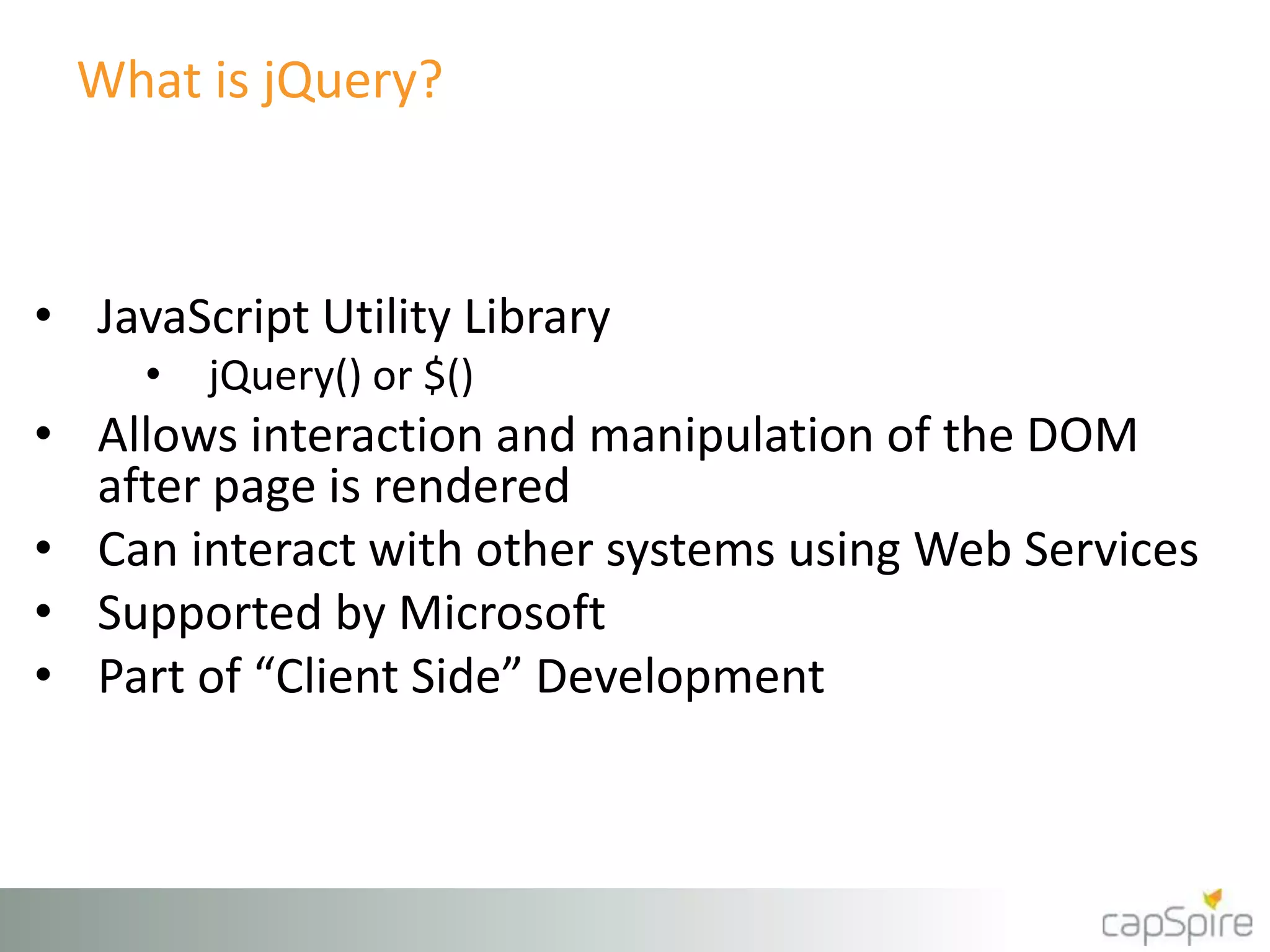 What is jQuery? 
• JavaScript Utility Library 
• jQuery() or $() 
• Allows interaction and manipulation of the DOM 
after page is rendered 
• Can interact with other systems using Web Services 
• Supported by Microsoft 
• Part of “Client Side” Development 
 