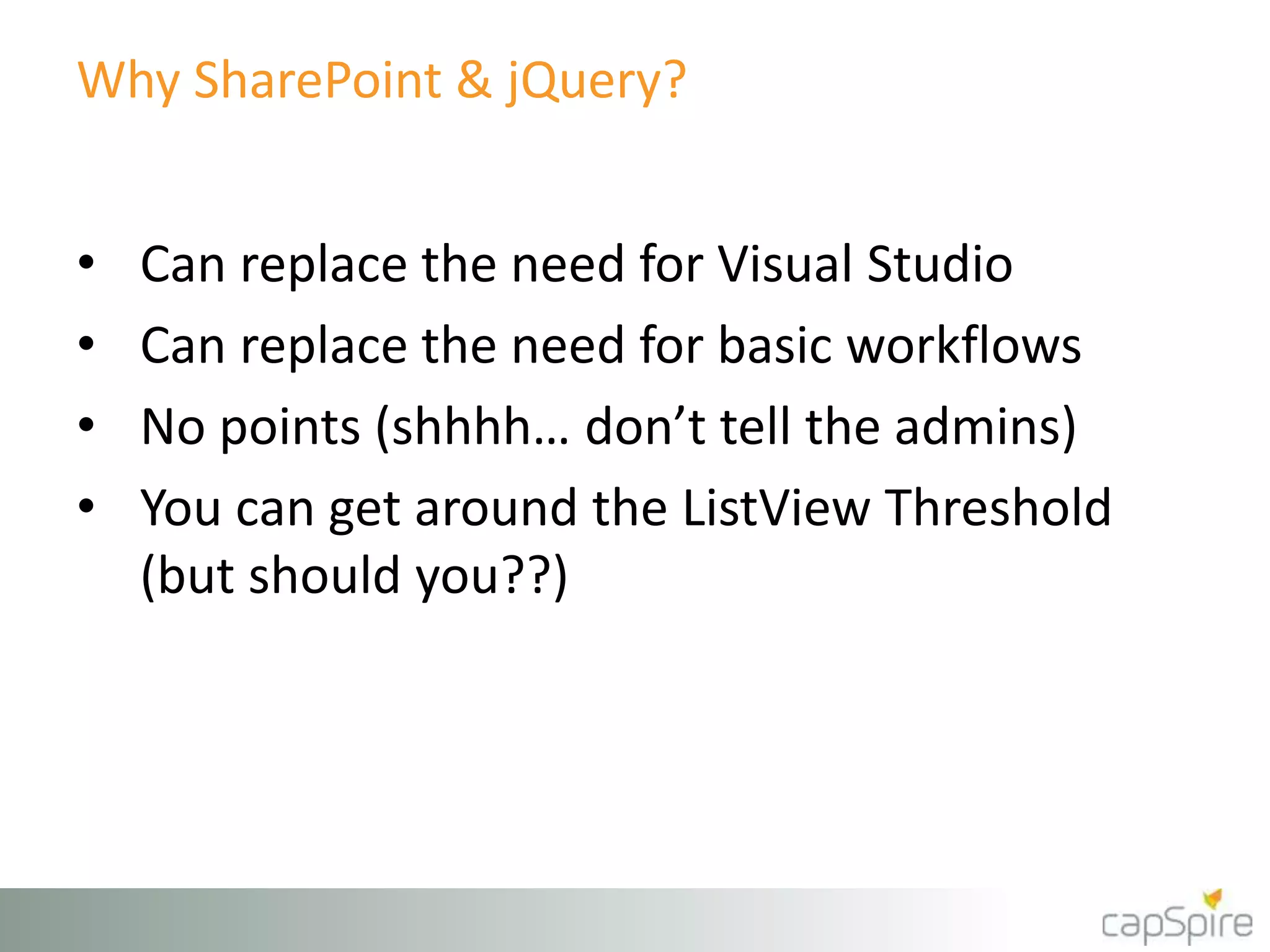 Why SharePoint & jQuery? 
• Can replace the need for Visual Studio 
• Can replace the need for basic workflows 
• No points (shhhh… don’t tell the admins) 
• You can get around the ListView Threshold 
(but should you??) 
 