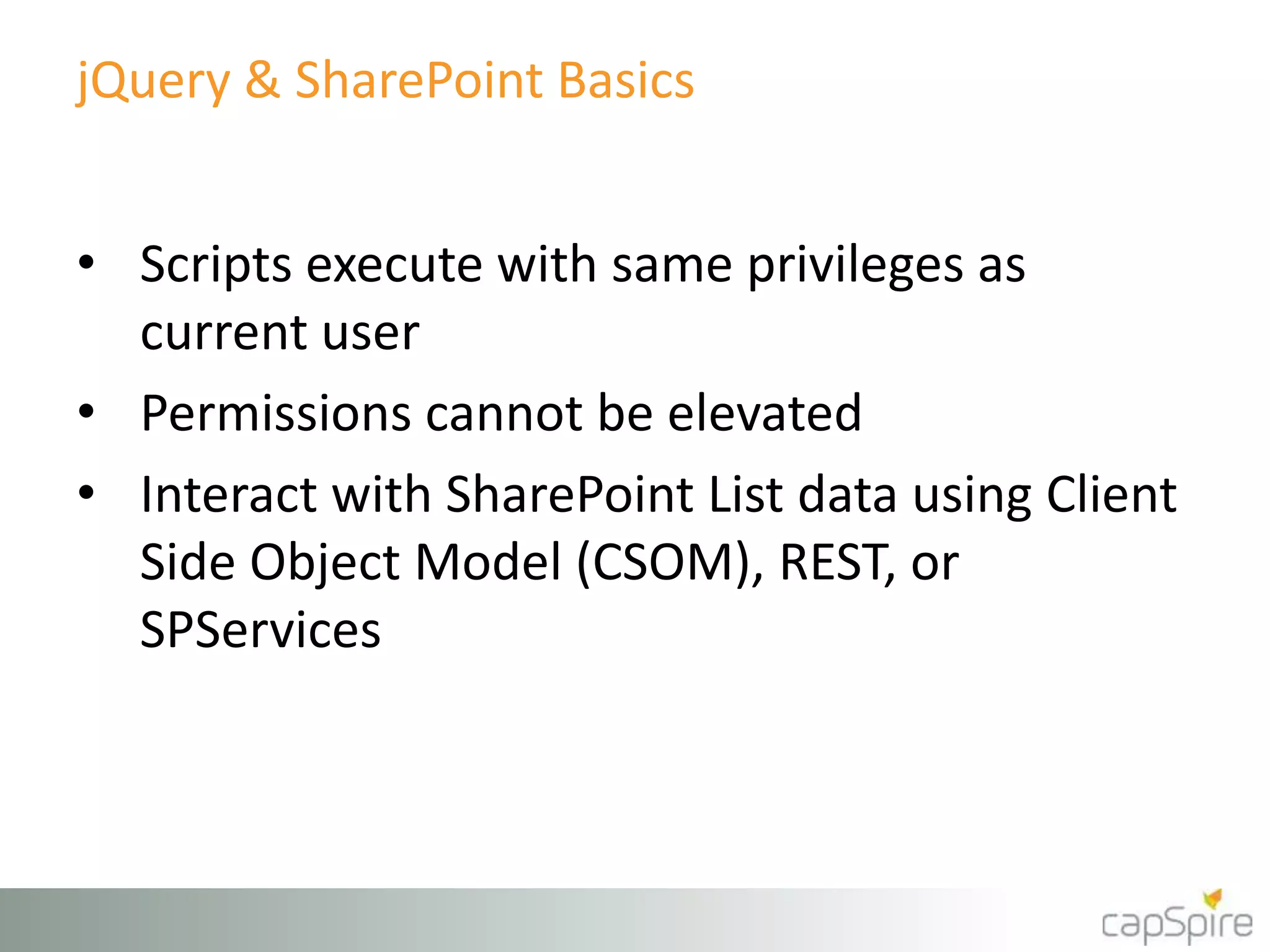 jQuery & SharePoint Basics 
• Scripts execute with same privileges as 
current user 
• Permissions cannot be elevated 
• Interact with SharePoint List data using Client 
Side Object Model (CSOM), REST, or 
SPServices 
 