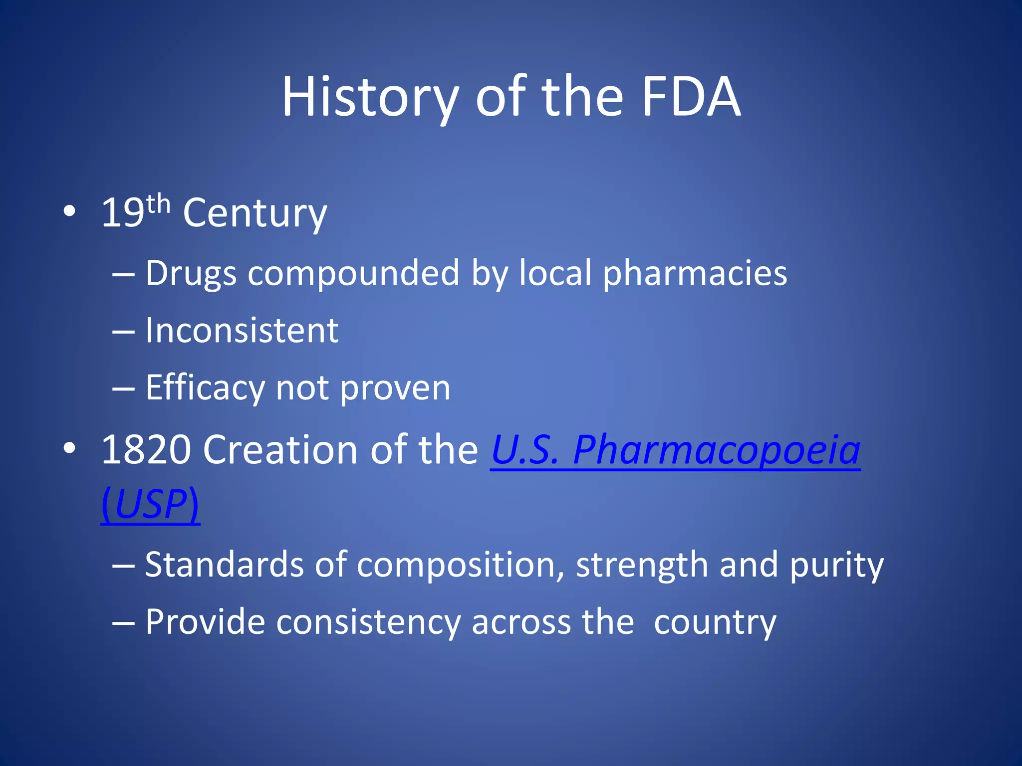 History of the FDA 
• 19th Century 
– Drugs compounded by local pharmacies 
– Inconsistent 
– Efficacy not proven 
• 1820 Creation of the U.S. Pharmacopoeia 
(USP) 
– Standards of composition, strength and purity 
– Provide consistency across the country 
 