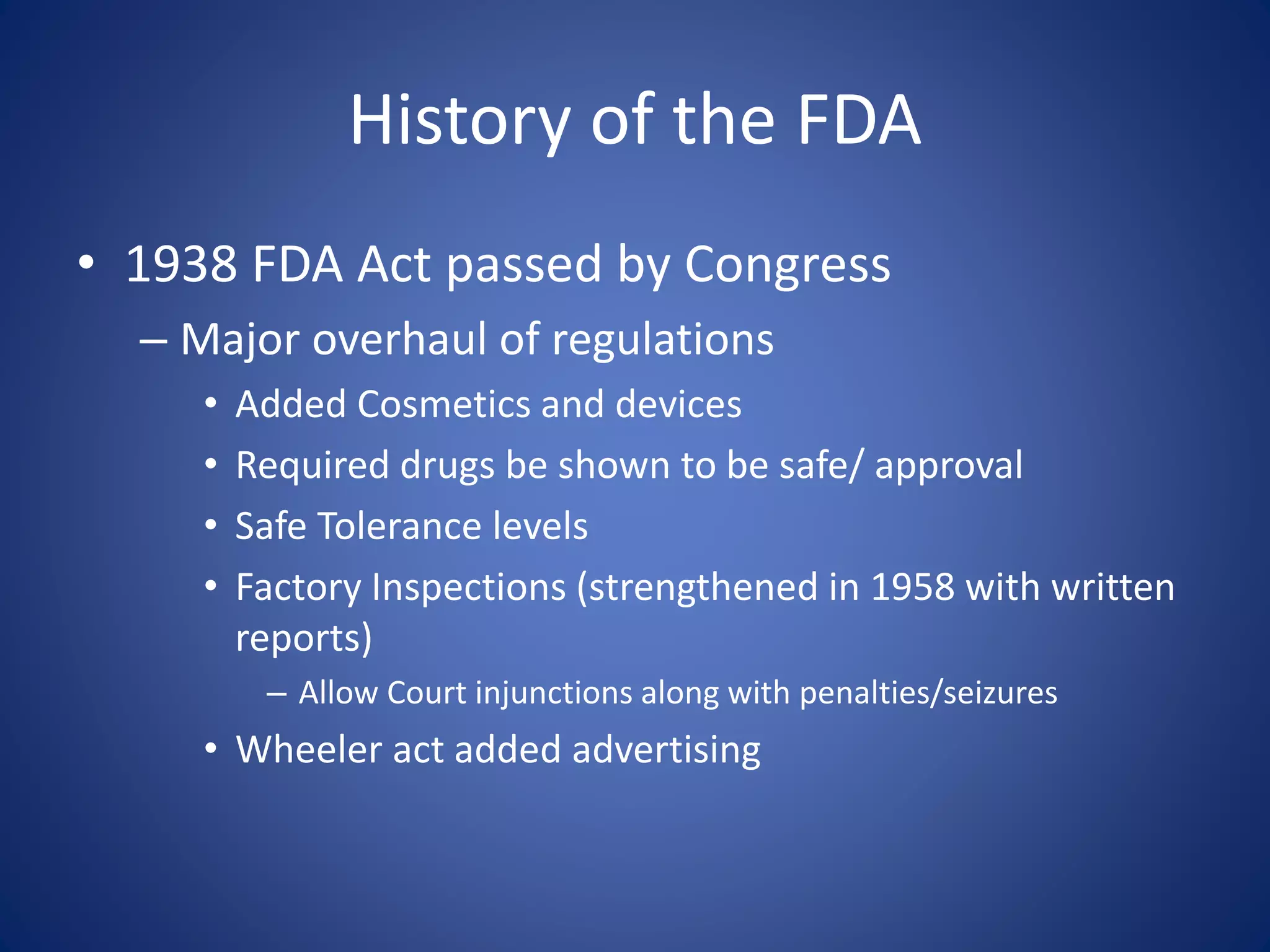 History of the FDA 
• 1938 FDA Act passed by Congress 
– Major overhaul of regulations 
• Added Cosmetics and devices 
• Required drugs be shown to be safe/ approval 
• Safe Tolerance levels 
• Factory Inspections (strengthened in 1958 with written 
reports) 
– Allow Court injunctions along with penalties/seizures 
• Wheeler act added advertising 
 