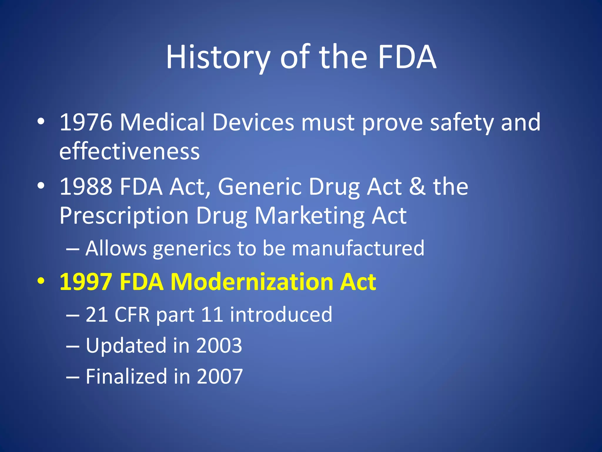 History of the FDA 
• 1976 Medical Devices must prove safety and 
effectiveness 
• 1988 FDA Act, Generic Drug Act & the 
Prescription Drug Marketing Act 
– Allows generics to be manufactured 
• 1997 FDA Modernization Act 
– 21 CFR part 11 introduced 
– Updated in 2003 
– Finalized in 2007 
 