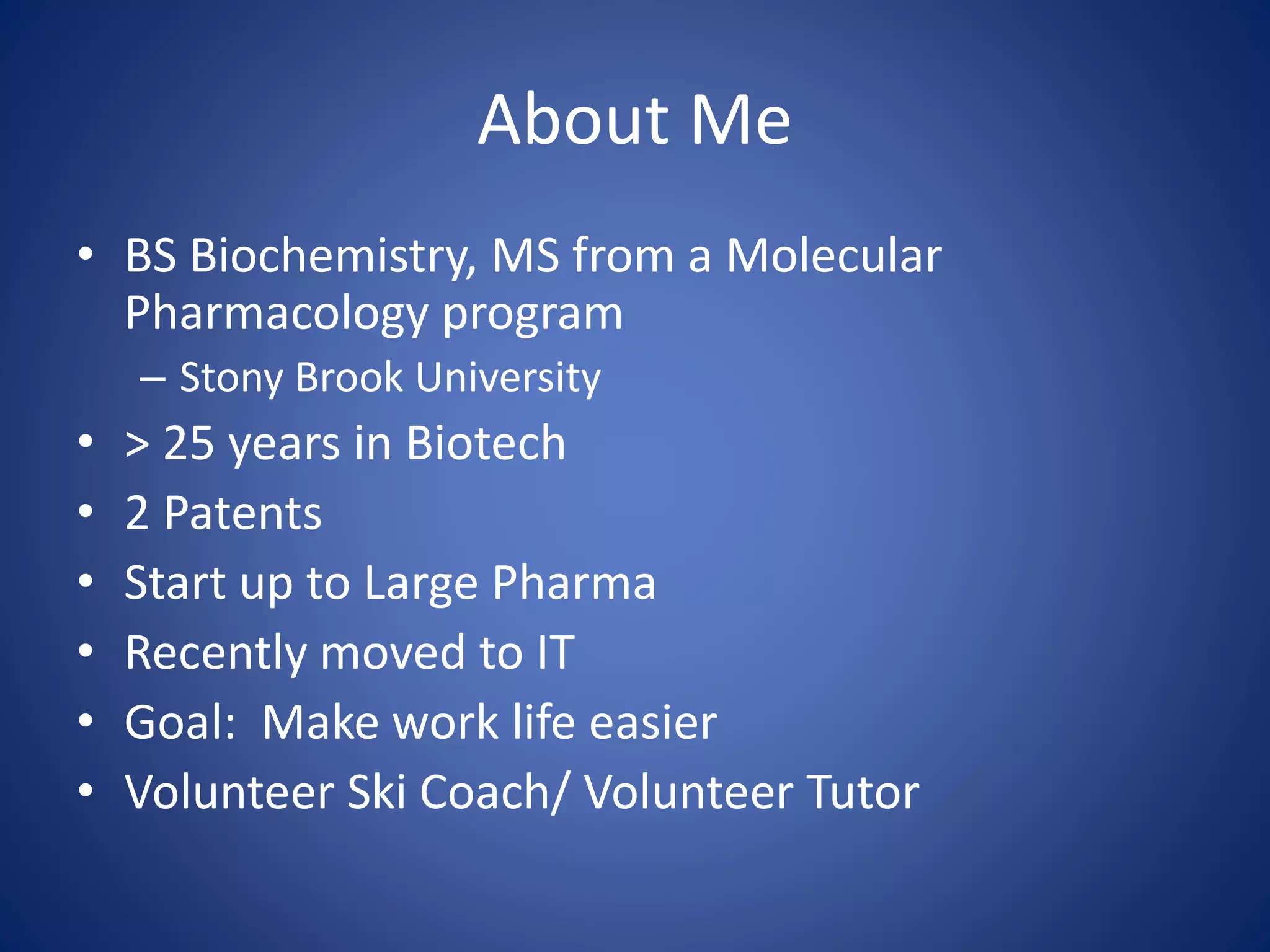 About Me 
• BS Biochemistry, MS from a Molecular 
Pharmacology program 
– Stony Brook University 
• > 25 years in Biotech 
• 2 Patents 
• Start up to Large Pharma 
• Recently moved to IT 
• Goal: Make work life easier 
• Volunteer Ski Coach/ Volunteer Tutor 
 
