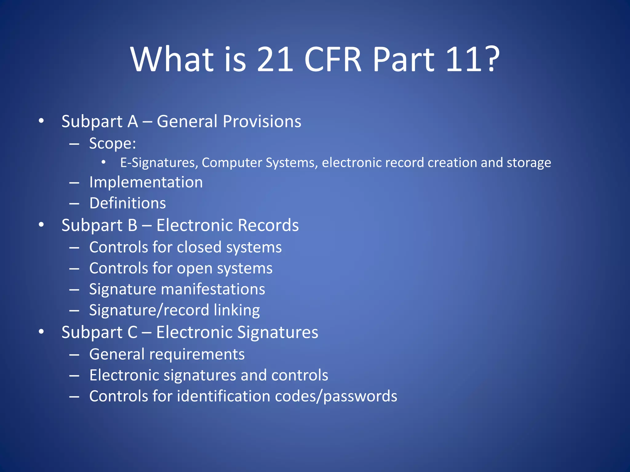 What is 21 CFR Part 11? 
• Subpart A – General Provisions 
– Scope: 
• E-Signatures, Computer Systems, electronic record creation and storage 
– Implementation 
– Definitions 
• Subpart B – Electronic Records 
– Controls for closed systems 
– Controls for open systems 
– Signature manifestations 
– Signature/record linking 
• Subpart C – Electronic Signatures 
– General requirements 
– Electronic signatures and controls 
– Controls for identification codes/passwords 
 