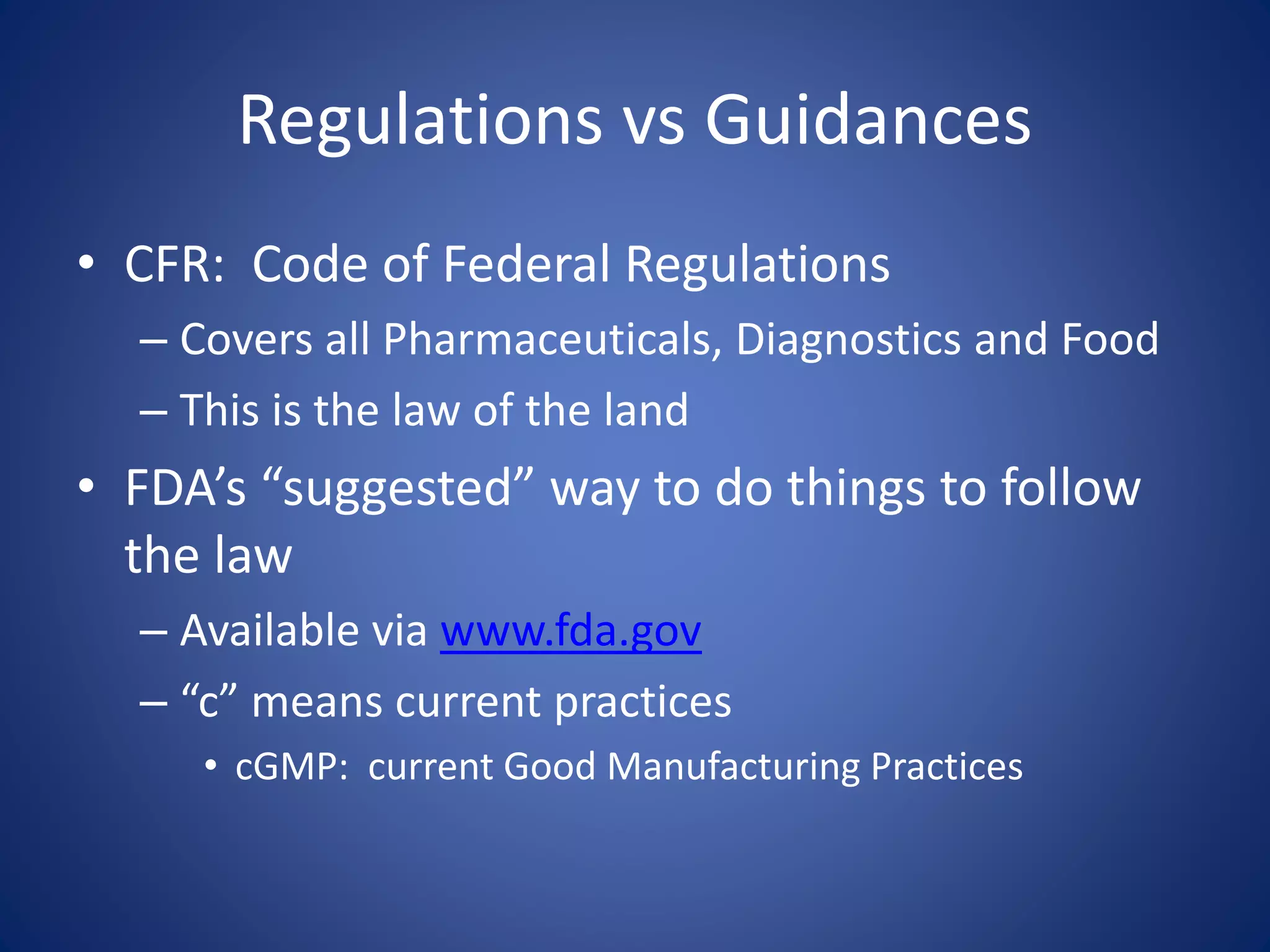 Regulations vs Guidances 
• CFR: Code of Federal Regulations 
– Covers all Pharmaceuticals, Diagnostics and Food 
– This is the law of the land 
• FDA’s “suggested” way to do things to follow 
the law 
– Available via www.fda.gov 
– “c” means current practices 
• cGMP: current Good Manufacturing Practices 
 