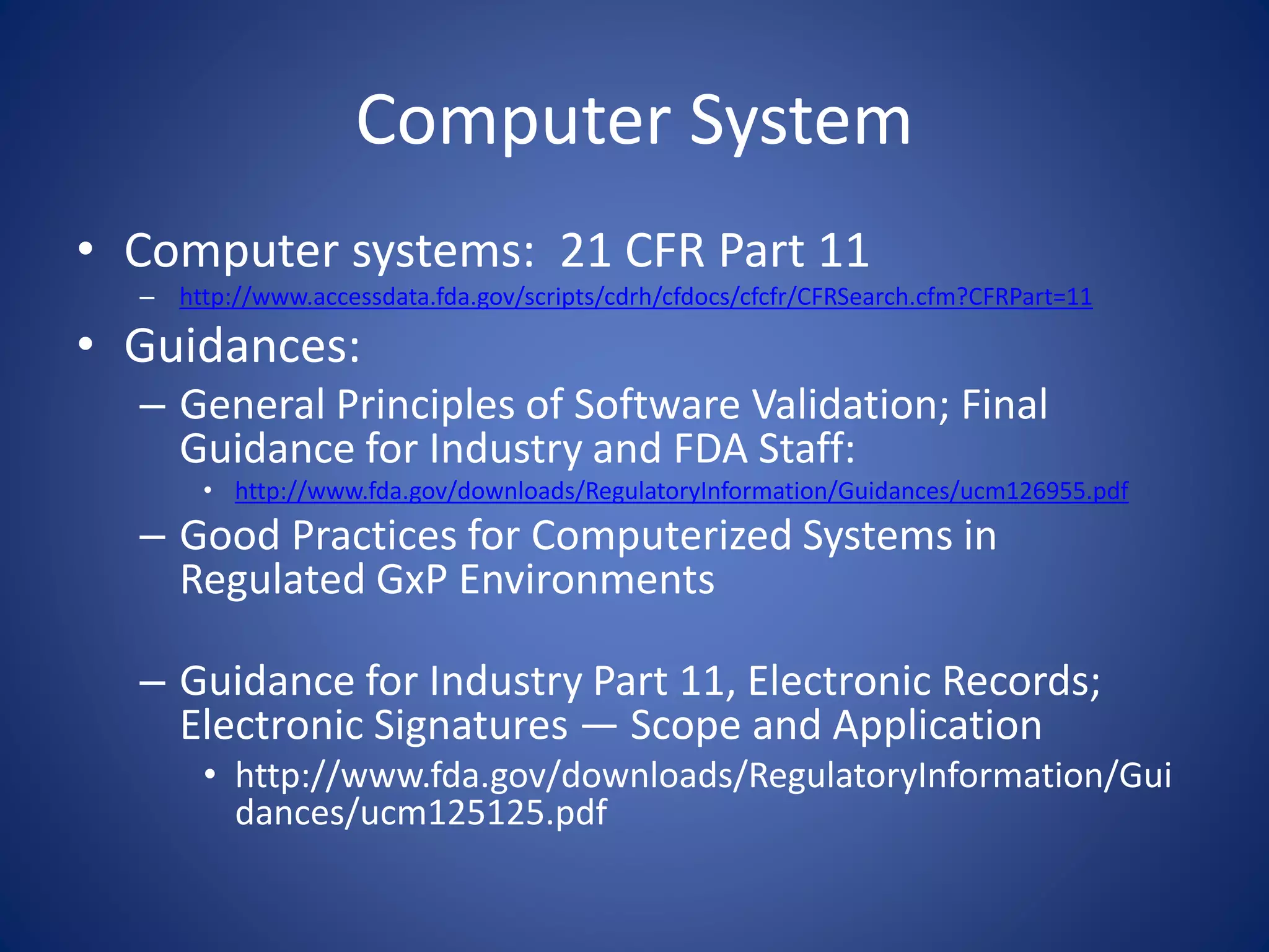 Computer System 
• Computer systems: 21 CFR Part 11 
– http://www.accessdata.fda.gov/scripts/cdrh/cfdocs/cfcfr/CFRSearch.cfm?CFRPart=11 
• Guidances: 
– General Principles of Software Validation; Final 
Guidance for Industry and FDA Staff: 
• http://www.fda.gov/downloads/RegulatoryInformation/Guidances/ucm126955.pdf 
– Good Practices for Computerized Systems in 
Regulated GxP Environments 
– Guidance for Industry Part 11, Electronic Records; 
Electronic Signatures — Scope and Application 
• http://www.fda.gov/downloads/RegulatoryInformation/Gui 
dances/ucm125125.pdf 
 