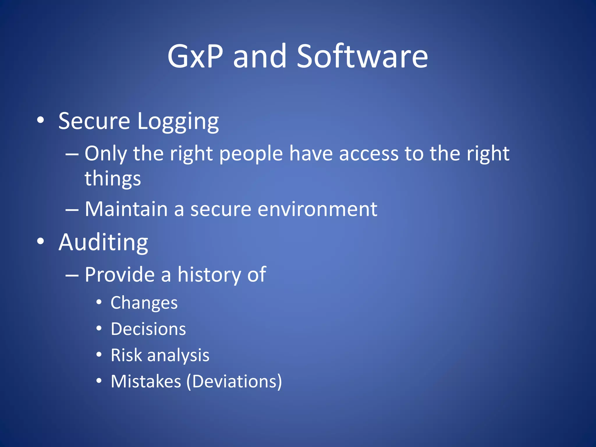 GxP and Software 
• Secure Logging 
– Only the right people have access to the right 
things 
– Maintain a secure environment 
• Auditing 
– Provide a history of 
• Changes 
• Decisions 
• Risk analysis 
• Mistakes (Deviations) 
 
