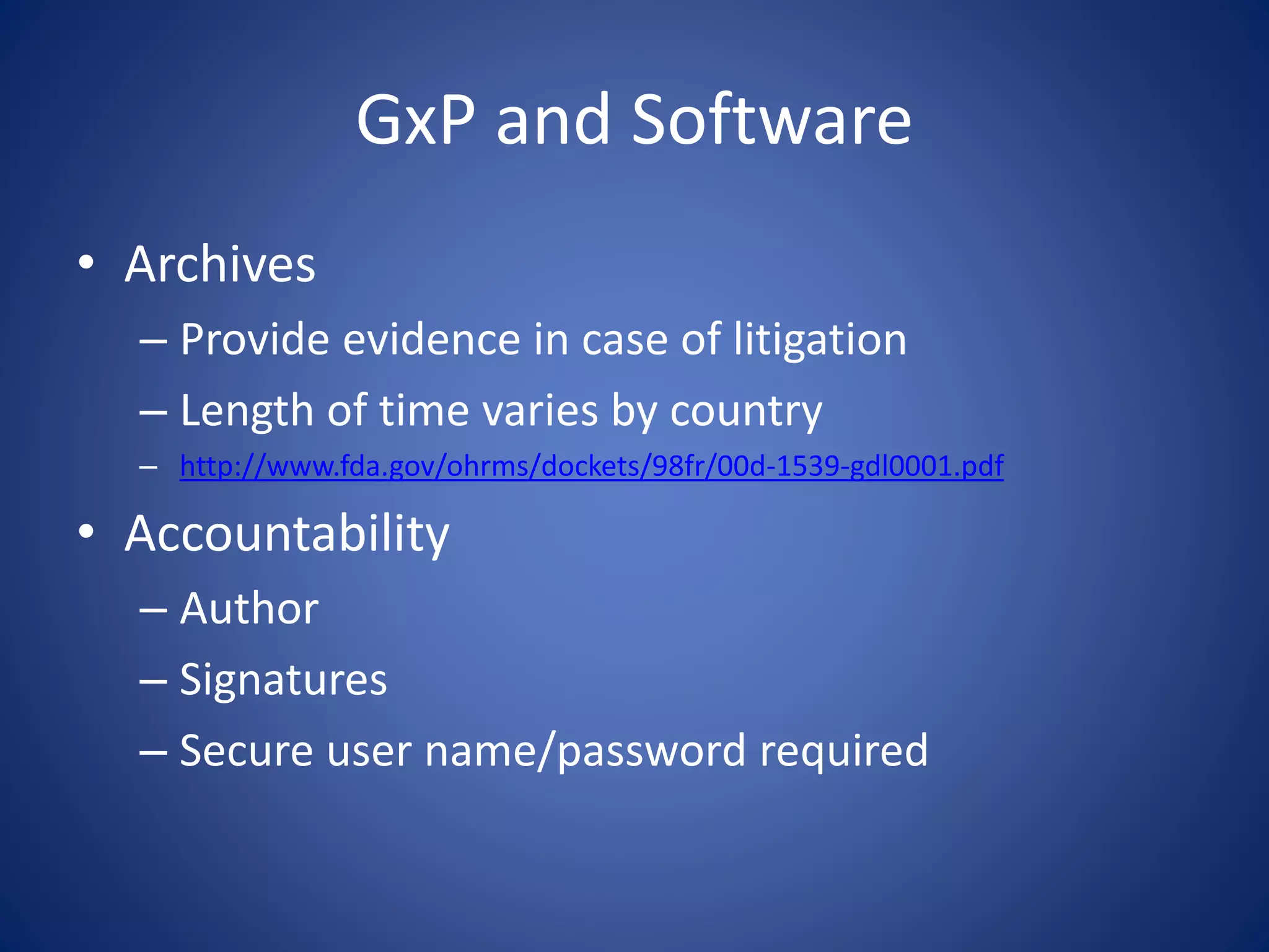 GxP and Software 
• Archives 
– Provide evidence in case of litigation 
– Length of time varies by country 
– http://www.fda.gov/ohrms/dockets/98fr/00d-1539-gdl0001.pdf 
• Accountability 
– Author 
– Signatures 
– Secure user name/password required 
 