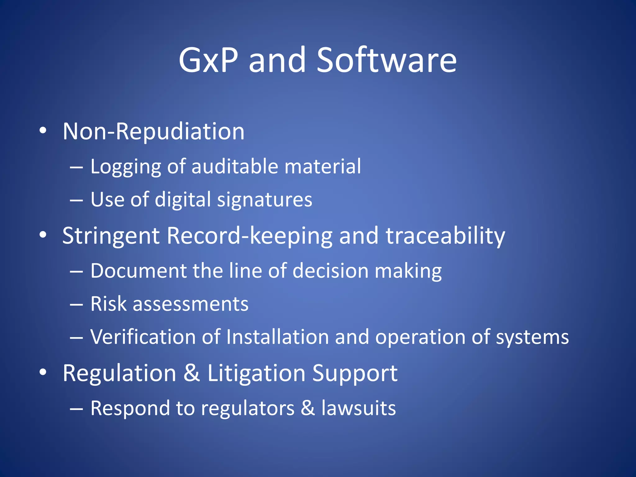 GxP and Software 
• Non-Repudiation 
– Logging of auditable material 
– Use of digital signatures 
• Stringent Record-keeping and traceability 
– Document the line of decision making 
– Risk assessments 
– Verification of Installation and operation of systems 
• Regulation & Litigation Support 
– Respond to regulators & lawsuits 
 