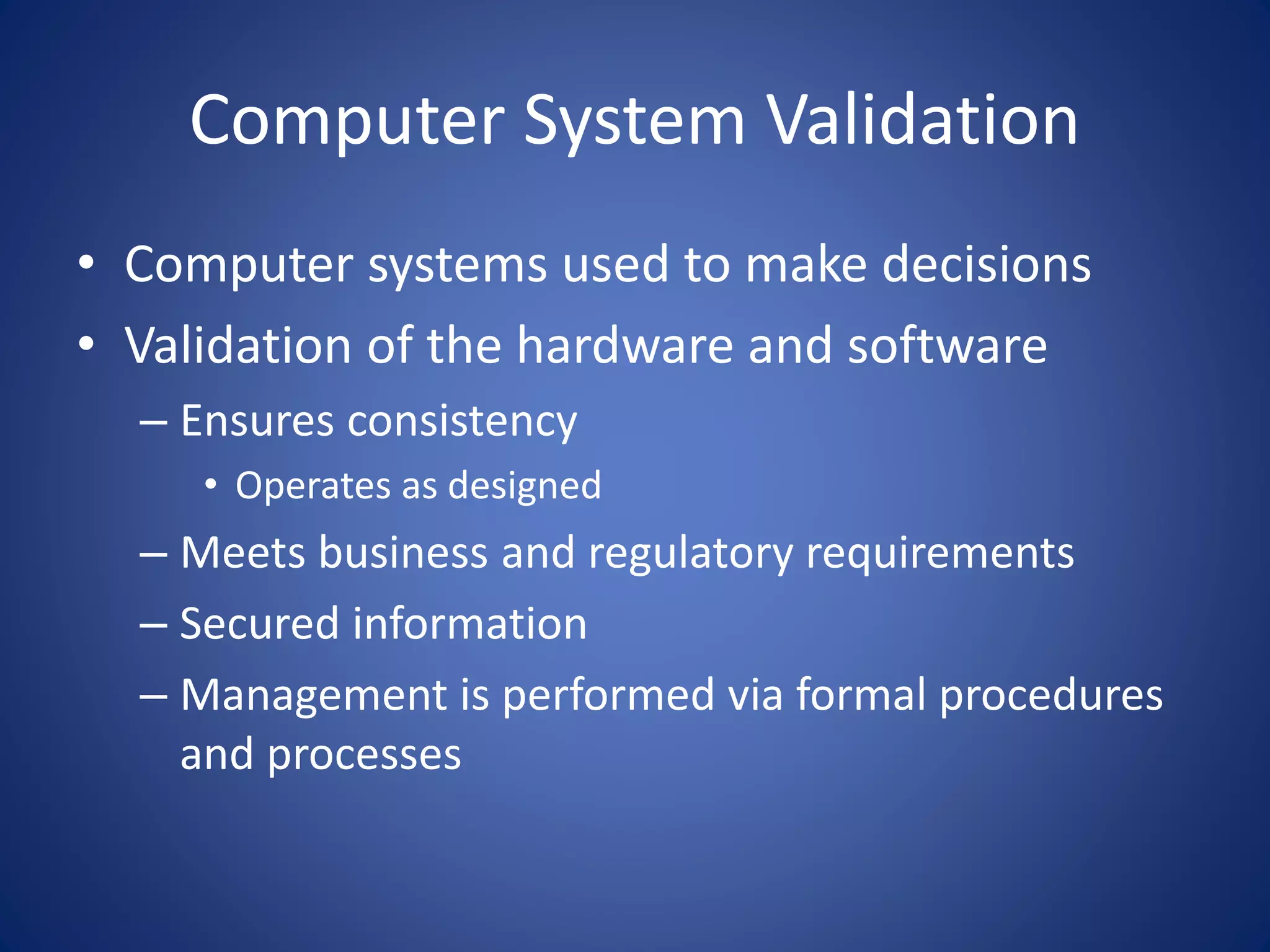Computer System Validation 
• Computer systems used to make decisions 
• Validation of the hardware and software 
– Ensures consistency 
• Operates as designed 
– Meets business and regulatory requirements 
– Secured information 
– Management is performed via formal procedures 
and processes 
 