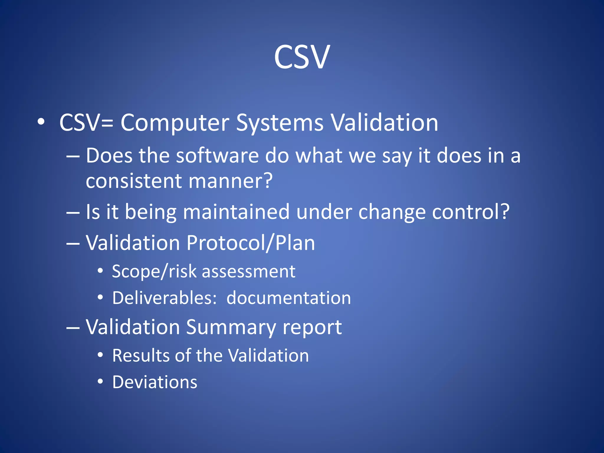 CSV 
• CSV= Computer Systems Validation 
– Does the software do what we say it does in a 
consistent manner? 
– Is it being maintained under change control? 
– Validation Protocol/Plan 
• Scope/risk assessment 
• Deliverables: documentation 
– Validation Summary report 
• Results of the Validation 
• Deviations 
 