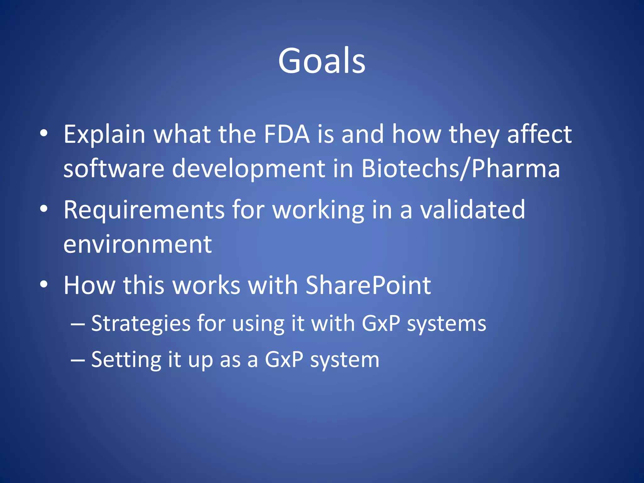 Goals 
• Explain what the FDA is and how they affect 
software development in Biotechs/Pharma 
• Requirements for working in a validated 
environment 
• How this works with SharePoint 
– Strategies for using it with GxP systems 
– Setting it up as a GxP system 
 