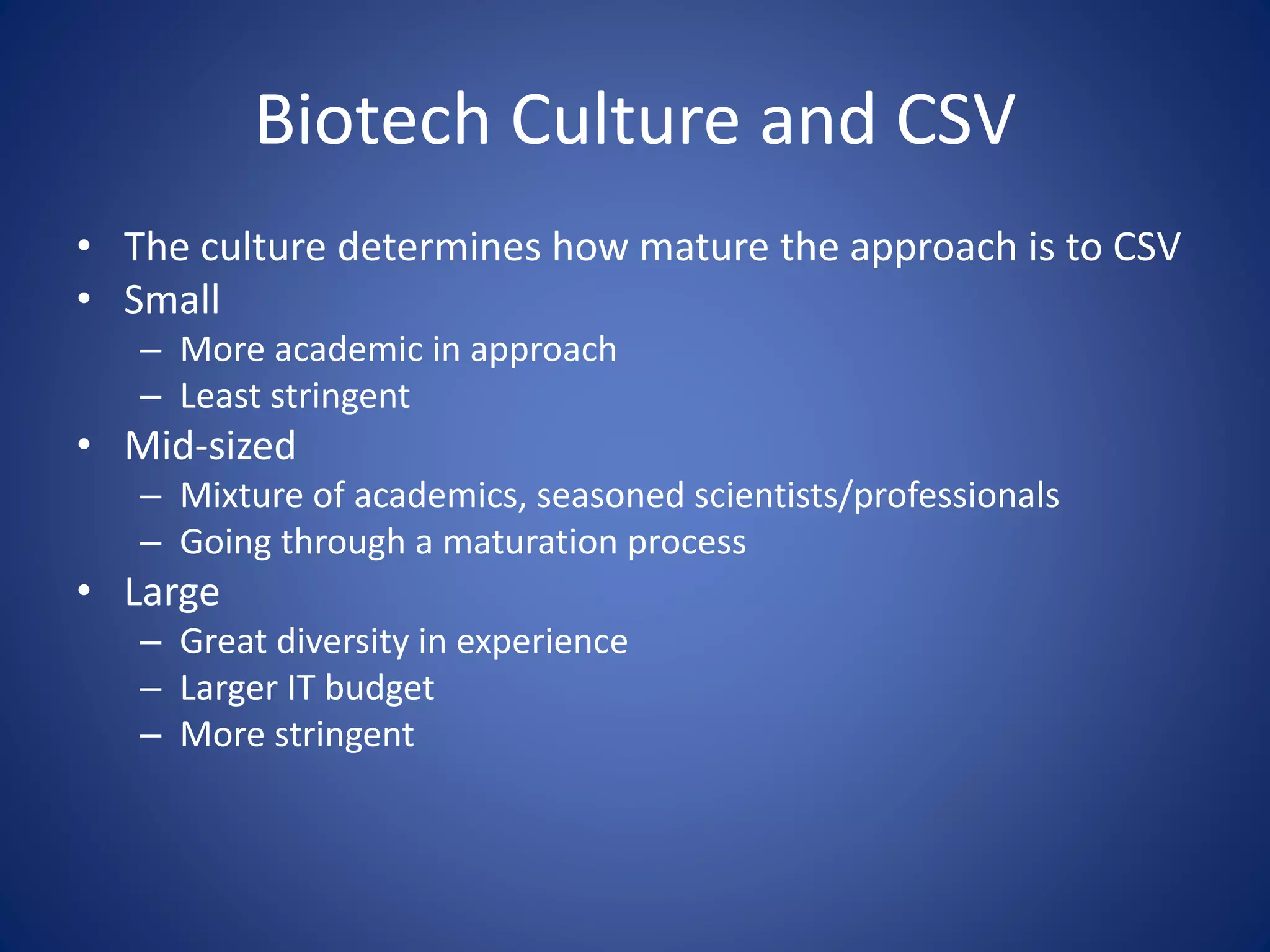 Biotech Culture and CSV 
• The culture determines how mature the approach is to CSV 
• Small 
– More academic in approach 
– Least stringent 
• Mid-sized 
– Mixture of academics, seasoned scientists/professionals 
– Going through a maturation process 
• Large 
– Great diversity in experience 
– Larger IT budget 
– More stringent 
 