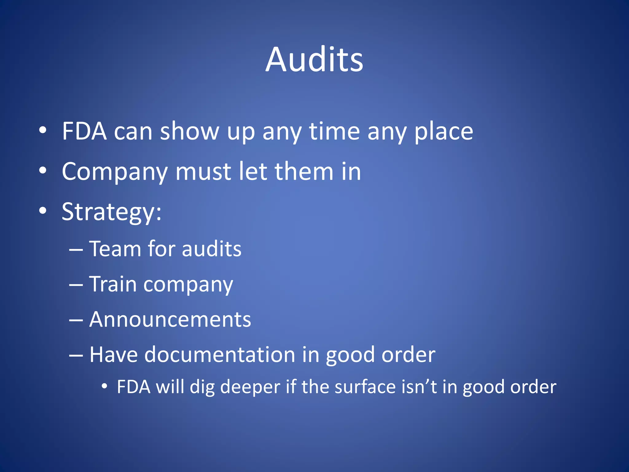 Audits 
• FDA can show up any time any place 
• Company must let them in 
• Strategy: 
– Team for audits 
– Train company 
– Announcements 
– Have documentation in good order 
• FDA will dig deeper if the surface isn’t in good order 
 