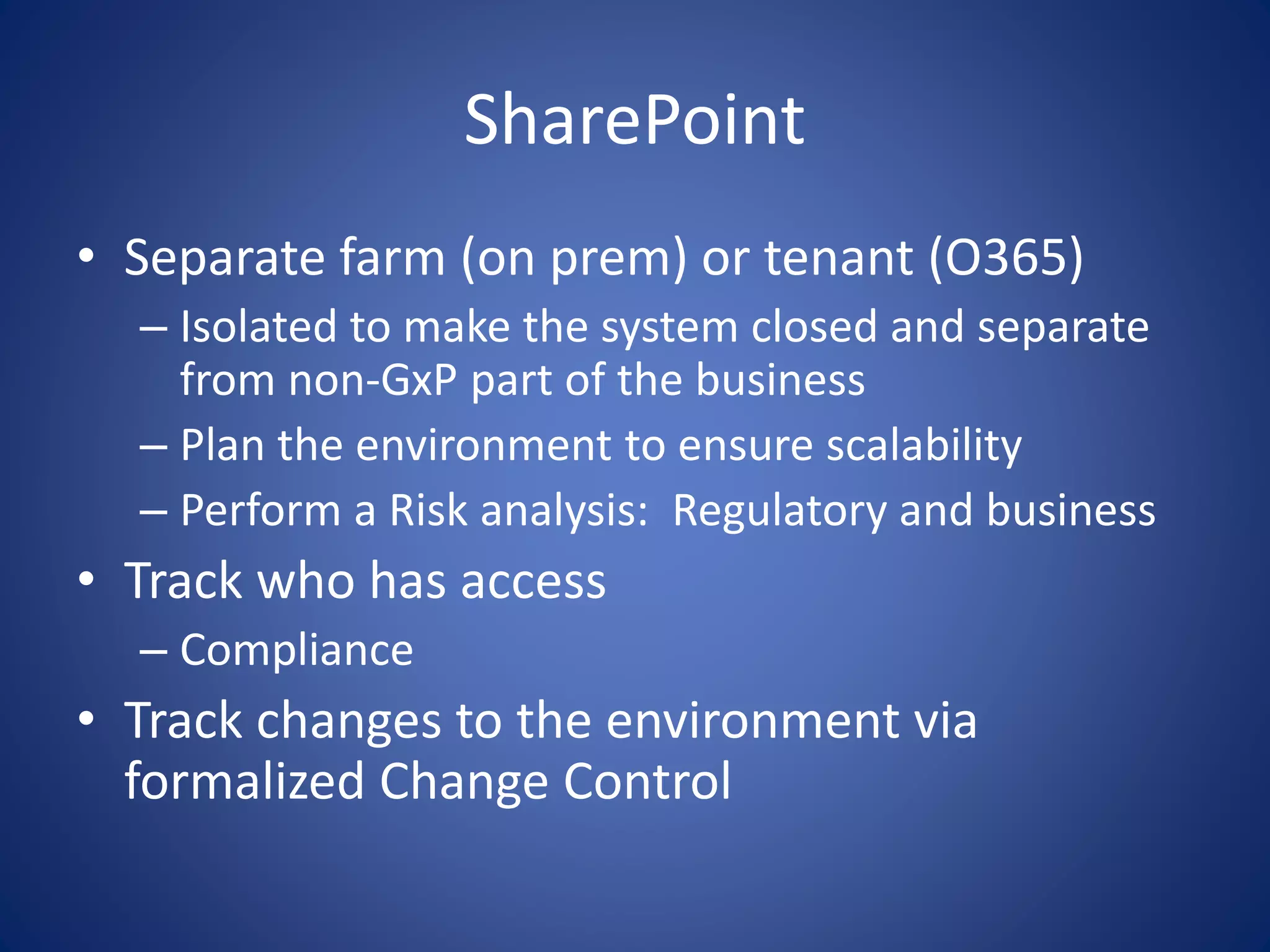 SharePoint 
• Separate farm (on prem) or tenant (O365) 
– Isolated to make the system closed and separate 
from non-GxP part of the business 
– Plan the environment to ensure scalability 
– Perform a Risk analysis: Regulatory and business 
• Track who has access 
– Compliance 
• Track changes to the environment via 
formalized Change Control 
 