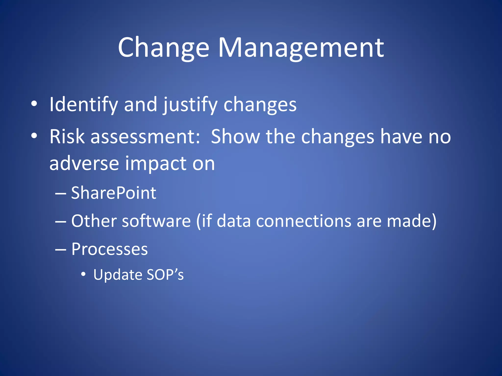 Change Management 
• Identify and justify changes 
• Risk assessment: Show the changes have no 
adverse impact on 
– SharePoint 
– Other software (if data connections are made) 
– Processes 
• Update SOP’s 
 