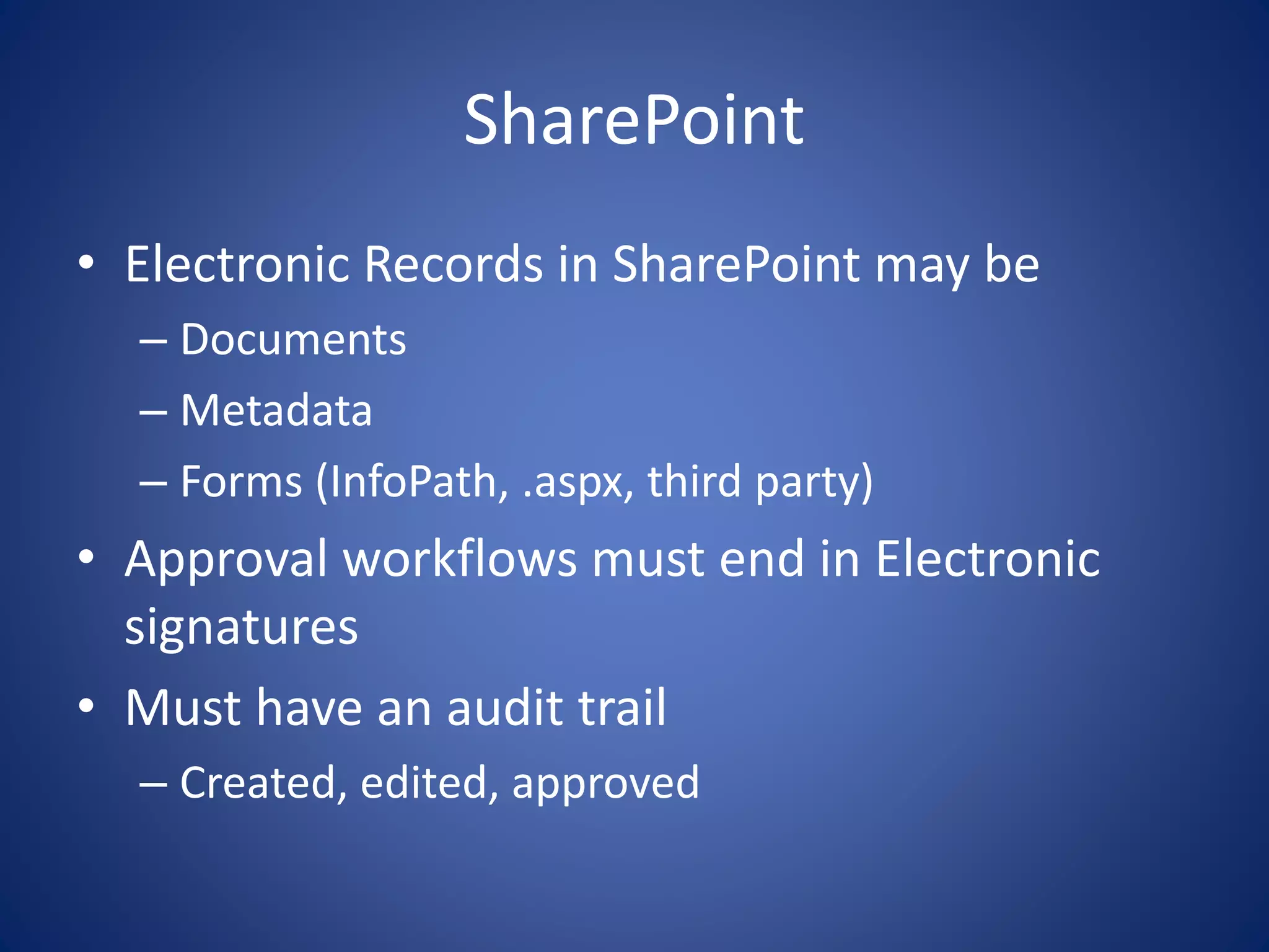 SharePoint 
• Electronic Records in SharePoint may be 
– Documents 
– Metadata 
– Forms (InfoPath, .aspx, third party) 
• Approval workflows must end in Electronic 
signatures 
• Must have an audit trail 
– Created, edited, approved 
 