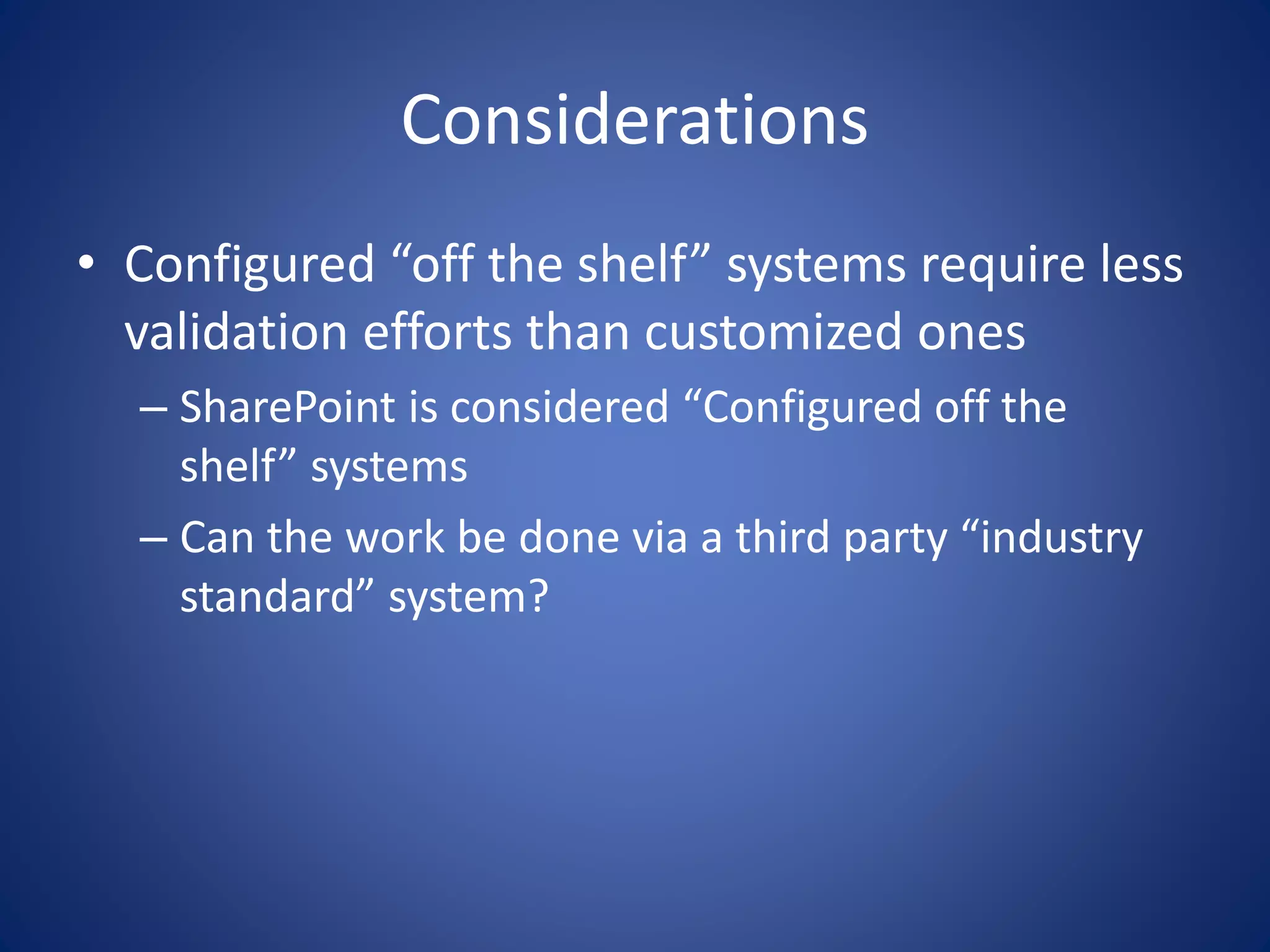Considerations 
• Configured “off the shelf” systems require less 
validation efforts than customized ones 
– SharePoint is considered “Configured off the 
shelf” systems 
– Can the work be done via a third party “industry 
standard” system? 
 