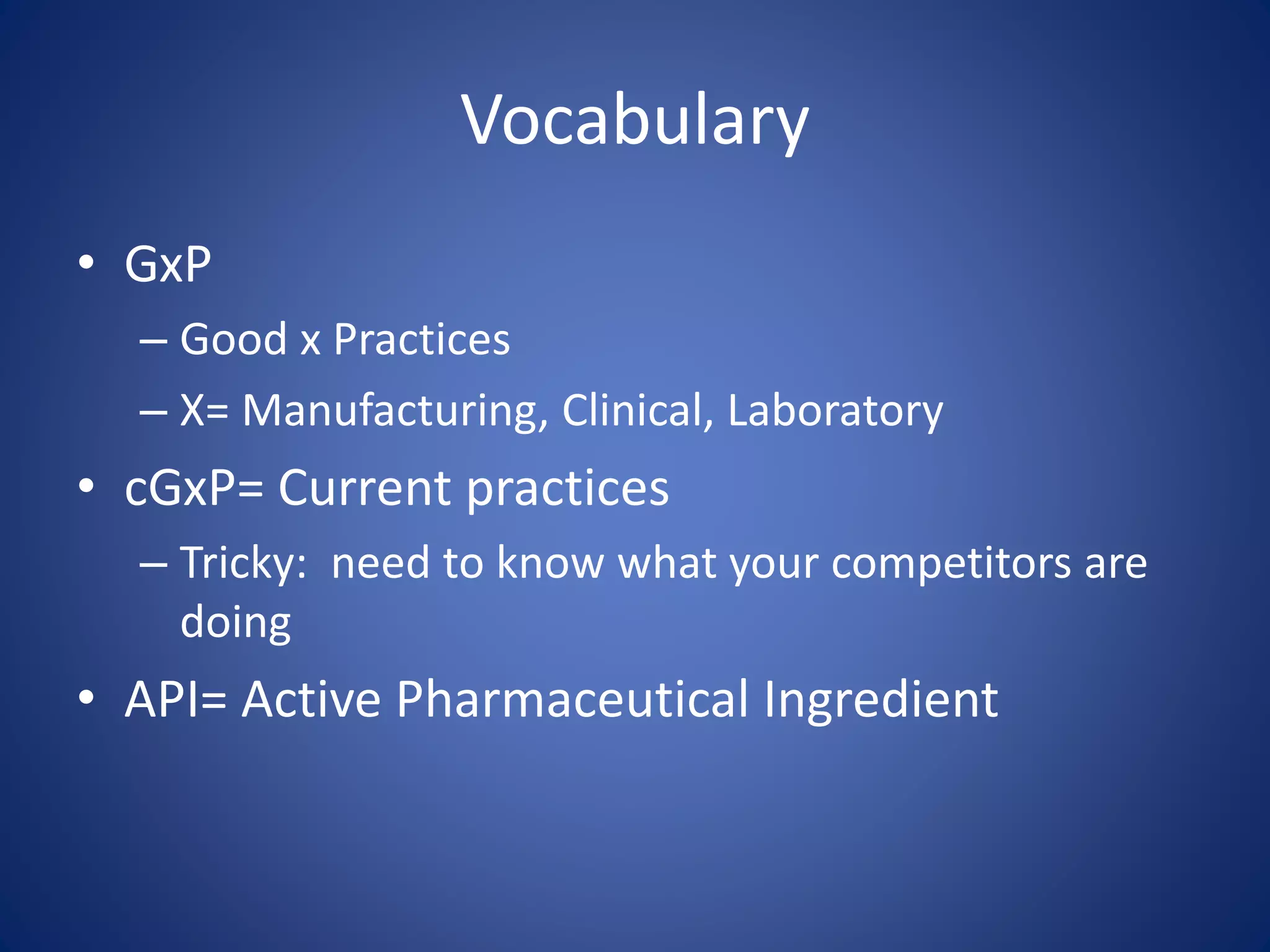 Vocabulary 
• GxP 
– Good x Practices 
– X= Manufacturing, Clinical, Laboratory 
• cGxP= Current practices 
– Tricky: need to know what your competitors are 
doing 
• API= Active Pharmaceutical Ingredient 
 