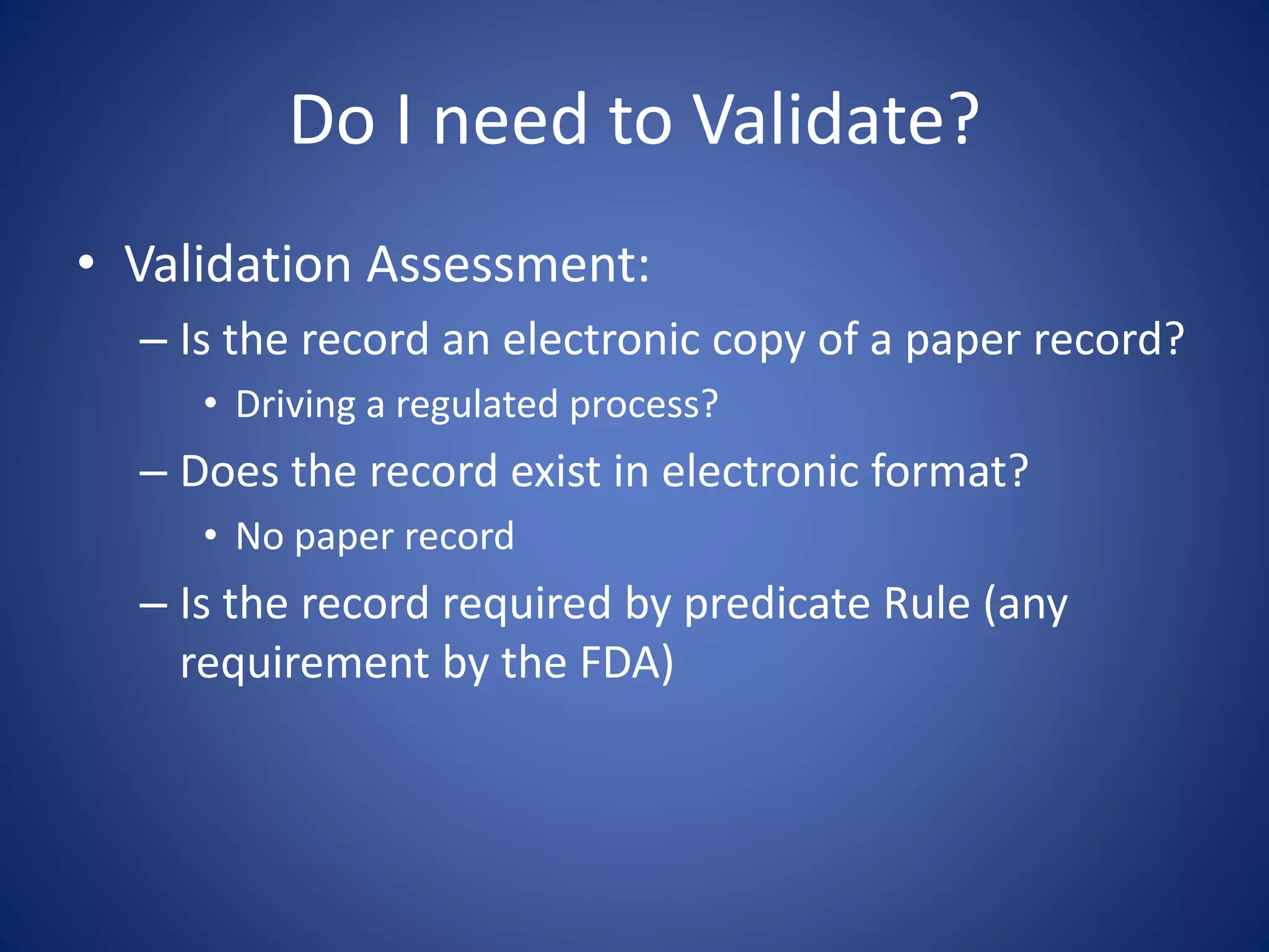 Do I need to Validate? 
• Validation Assessment: 
– Is the record an electronic copy of a paper record? 
• Driving a regulated process? 
– Does the record exist in electronic format? 
• No paper record 
– Is the record required by predicate Rule (any 
requirement by the FDA) 
 