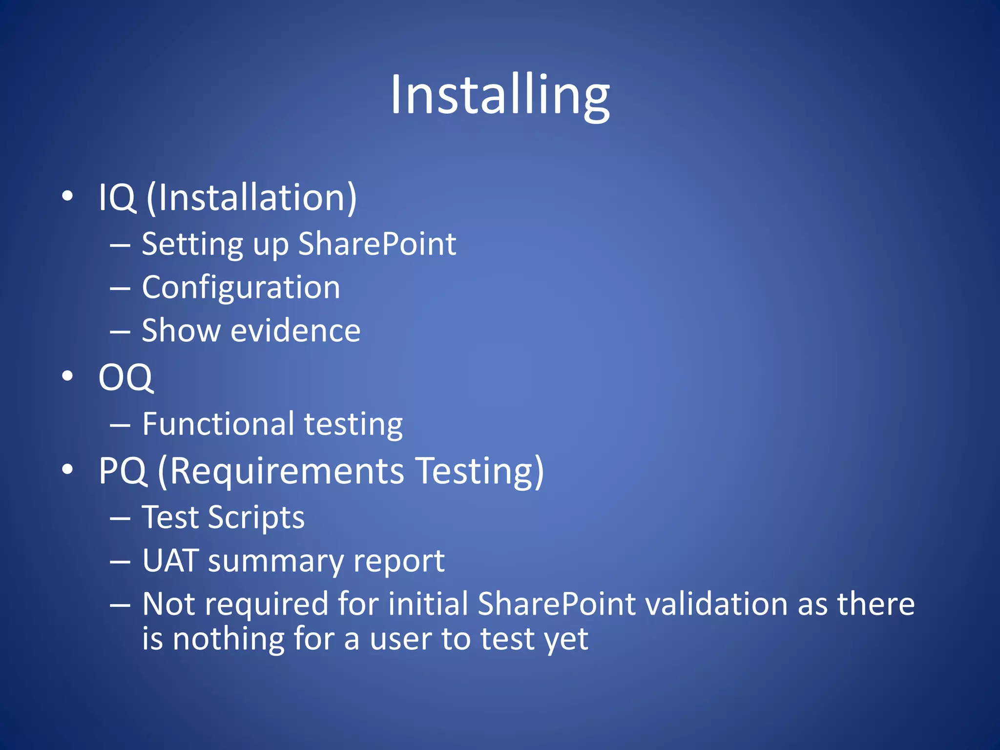 Installing 
• IQ (Installation) 
– Setting up SharePoint 
– Configuration 
– Show evidence 
• OQ 
– Functional testing 
• PQ (Requirements Testing) 
– Test Scripts 
– UAT summary report 
– Not required for initial SharePoint validation as there 
is nothing for a user to test yet 
 